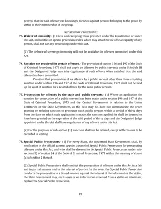 proved, that the said offence was knowingly directed against persons belonging to the group by
virtue of their membership of the group.
INITIATION OF PROCEEDINGS

73. Waiver of immunity.- (1) Save and excepting those provided under the Constitution or under
this Act, immunities or special procedural rules which may attach to the official capacity of any
person, shall not bar any proceedings under this Act.
(2) The defence of sovereign immunity will not be available for offences committed under this
Act.
74. Sanction not required for certain offences.- The provision of section 196 and 197 of the Code
of Criminal Procedure, 1973 shall not apply to offences by public servants under Schedule III
and the Designated Judge may take cognizance of such offence when satisfied that the said
offence has been committed.
Provided that prosecution of an offence by a public servant other than those requiring
sanction under section 196 and 197 of the Code of Criminal Procedure, 1973 shall not be held
up for want of sanction for a related offence by the same public servant.
75. Prosecution for offences by the state and public servants.- (1) Where an application for
sanction for prosecution of a public servant has been made under section 196 and 197 of the
Code of Criminal Procedure, 1973 and the Central Government in relation to the Union
Territories or the State Government, as the case may be, does not communicate the order
granting or refusing sanction to prosecute such public servant within a period of thirty days
from the date on which such application is made, the sanction applied for shall be deemed to
have been granted on the expiration of the said period of thirty days and the Designated Judge
appointed under this Act shall take cognizance of any offence under this Act.
(2) For the purposes of sub-section (1), sanction shall not be refused, except with reasons to be
recorded in writing.
76. Special Public Prosecutors.- (1) For every State, the concerned State Government shall, by
notification in the official gazette, appoint a panel of Special Public Prosecutors for prosecuting
offences under this Act, and who shall be deemed to be Special Public Prosecutors under subsection (8) of section 24 of the Code of Criminal Procedure, 1973 within the meaning of clause
(u) of section 2 thereof.
(2) Special Public Prosecutors shall conduct the prosecution of offences under this Act in a fair
and impartial manner and in the interest of justice. In the event the Special Public Prosecutor
conducts the prosecution in a biased manner against the interest of the informant or the victim,
the State Government may, on its own or on information received from a victim or informant,
replace the Special Public Prosecutor.

29

 