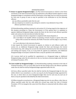 DESIGNATED JUDGES
77. Power to appoint Designated Judges.- (1) The Central Government in relation to the Union
Territories or the State Government may, by notification in the Official Gazette appoint as many
Designated Judges in consultation with the Chief Justice of the High Court as it may be necessary
for such case or group of cases as may be specified in the notification to try the following
offences:
(a) any offence punishable under this Act; and
(b) any conspiracy to commit or any attempt to commit or any abetment of any of the
offences specified in clause (a).
(2) Notwithstanding anything contained in sub-section (1), if, having regard to the exigencies of
the situation prevailing in a State, the Government is of the opinion that it is expedient to
appoint, Additional Designated Judges outside the State, for the trial of such offences specified
under sub-section (1), the trial whereof within the State –
(a) is not likely to be fair or impartial or completed with utmost dispatch; or
(b) is not likely to be feasible without occasioning a breach of peace or grave risk to the
safety of the accused, the witnesses, the Public Prosecutor and the Judge or any of them;
or
(c) is not otherwise in the interests of justice,
it may request the Central Government to appoint, in relation to such offences under subsection (1), an Additional Designated Judge outside the State and thereupon the Central
Government may, after taking into account the information furnished by the State Government
and making such inquiry, if any, as it may deem fit, appoint, by notification, such Additional
Designated Judge at such place outside the State as may be specified in the notification.
(3) A person shall not be qualified for appointment as a Designated Judge or Additional
Designated Judge under this Act unless he or she is or has been a Sessions Judge under the Code
of Criminal Procedure, 1973.
78. Cases triable by Designated Judges.- (1) Notwithstanding anything contained in the Code of
Criminal Procedure, 1973, or in any other law for the time being in force, the offences specified
under this Act shall be tried by Designated Judges appointed under this Act.
(2) Every offence specified under this Act shall be tried by the Designated Judge for the area
within which it was committed, or, as the case may be, by the Designated Judge appointed for
the case, or where there are more Designated Judges than one for such area, by such one of
them as may be specified in this behalf by the State Government.
(3) When trying the accused person, a Designated Judge may also try any offence, other than an
offence specified under this Act, with which the accused may, under the Code of Criminal
Procedure, 1973, be charged at the same trial if the offence is connected with the offence under
this Act.

30

 