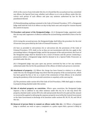 (4) If, in the course of any trial under this Act, it is found that the accused person has committed
any offence, the Special Court may, whether such offence is or is not an offence under this Act,
convict such person of such offence and pass any sentence authorised by law for the
punishment thereof.
(5) Notwithstanding anything contained in the Code of Criminal Procedure, 1973, a Designated
Judge shall hold the trial of an offence on day-to-day basis save and except for reasons beyond
the control of anyone.
79. Procedure and power of the Designated Judge.- (1) A Designated Judge, appointed under
this Act may take cognizance of offences without the accused being committed to him or her for
trial.
(2) In trying the accused persons, the Designated Judge shall follow the procedure for the trial
of warrant cases prescribed by the Code of Criminal Procedure, 1973.
(3) Save as provided in sub-sections (1) or sub-section (2), the provisions of the Code of
Criminal Procedure, 1973, shall, so far as they are not inconsistent with this Act, apply to the
proceedings before a Designated Judge; and for the purposes of the said provisions, the Court of
the Designated Judge shall be deemed to be a Court of Session and the person conducting a
prosecution before a Designated Judge shall be deemed to be a Special Public Prosecutor as
provided under this Act.
(4) A Designated Judge may pass upon any person convicted by him or her any sentence
authorized under this Act for the punishment of the offence of which such person is convicted.
80. Attachment of property.- (1) Where the charge has been framed in relation to an offence
under this Act, the Designated Judge may direct that the property of the accused person, which
has been gained by him or her as a result of the commission of that offence, to be attached
during the pendency of the trial and until conviction or acquittal, as the case may be.
(2) The provision under section 60 of the Code of Civil Procedure, 1908 shall apply in relation
to property being attached under this section.
81. Sale of attached property on conviction.- Where upon conviction, the Designated Judge
imposes a fine in addition to any other sentence under this Act, he or she may direct the
property attached under section 80 to be sold and proceeds thereof to be paid and the amount
so recovered be applied in defraying the expenses properly incurred by the Central Government
or the State Government in discharge of its functions under sections 89, 90, 95, 96, and 104 of
this Act.
82. Removal of person likely to commit an offence under this Act.- (1) Where a Designated
Judge is satisfied, suo moto or upon a complaint or a police report that a person is likely to
31

 
