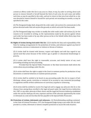 commit an offence under this Act in any area in a State, it may, by order in writing, direct such
person to remove himself or herself beyond the limit of such area, by such route and within
such time as may be specified in the order, and not to return to that area from which he or she
was directed to remove himself or herself for such period, not exceeding six months, as may be
specified in the order.
(2) The Designated Judge shall, along with the order under sub-section (1), communicate to the
person directed under that sub-section the grounds on which such order has been made.
(3) The Designated Judge may revoke or modify the order made under sub-section (1), for the
reasons to be recorded in writing, on the representation made by the person against whom
such order has been made or by any other person on his or her behalf within thirty days from
the date of the order.
83. Rights of victims during trial under this Act.- (1) It shall be the duty and responsibility of the
State for making arrangements for the protection of victims, and witnesses against any kind of
intimidation, coercion or inducement or violence or threats of violence.
(2) A victim shall be treated with fairness, respect and dignity and with due regard to any
special need that arises because of the victim’s age or gender or educational disadvantage or
poverty.
(3) A victim shall have the right to reasonable, accurate, and timely notice of any court
proceeding including any bail proceeding.
Provided that the Special Public Prosecutor or the State Government shall inform the
victim about any proceedings under this Act.
(4) A victim shall have the right to apply to the Court to summon parties for production of any
documents or material witnesses or examine persons present.
(5) A victim shall be entitled to be heard at any proceeding under this Act in respect of bail,
discharge, release, parole, conviction or sentence of an accused or any connected proceedings
or arguments and file written submissions on conviction, acquittal or sentencing.
(6) A victim shall be entitled to receive free legal aid and to engage any advocate who he or she
chooses from among those enrolled in the legal aid panel under the Legal Services Authorities
Act, 1987 or any other advocate of their choice and the Legal Aid Services Authority established
under the said Act shall pay all costs, expenses and fees of the advocate appointed by the victim
or informant at a rate not less than the fees payable to the Special Public Prosecutor.
84. Protection of victims, informants and witnesses.- (1) Notwithstanding anything contained
in the Code of Criminal Procedure, 1973, the Designated Judge trying a case under this Act shall
provide to a victim, informant or witness complete protection to secure the ends of justice.
32

 