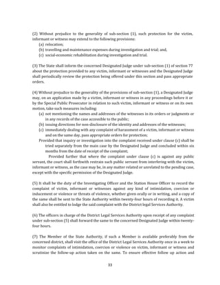 (2) Without prejudice to the generality of sub-section (1), such protection for the victim,
informant or witness may extend to the following provisions:
(a) relocation;
(b) travelling and maintenance expenses during investigation and trial; and,
(c) social-economic rehabilitation during investigation and trial.
(3) The State shall inform the concerned Designated Judge under sub-section (1) of section 77
about the protection provided to any victim, informant or witnesses and the Designated Judge
shall periodically review the protection being offered under this section and pass appropriate
orders.
(4) Without prejudice to the generality of the provisions of sub-section (1), a Designated Judge
may, on an application made by a victim, informant or witness in any proceedings before it or
by the Special Public Prosecutor in relation to such victim, informant or witness or on its own
motion, take such measures including:
(a) not mentioning the names and addresses of the witnesses in its orders or judgments or
in any records of the case accessible to the public;
(b) issuing directions for non-disclosure of the identity and addresses of the witnesses;
(c) immediately dealing with any complaint of harassment of a victim, informant or witness
and on the same day, pass appropriate orders for protection;
Provided that inquiry or investigation into the complaint received under clause (c) shall be
tried separately from the main case by the Designated Judge and concluded within six
months from the date of receipt of the complaint;
Provided further that where the complaint under clause (c) is against any public
servant, the court shall forthwith restrain such public servant from interfering with the victim,
informant or witness, as the case may be, in any matter related or unrelated to the pending case,
except with the specific permission of the Designated Judge.
(5) It shall be the duty of the Investigating Officer and the Station House Officer to record the
complaint of victim, informant or witnesses against any kind of intimidation, coercion or
inducement or violence or threats of violence, whether given orally or in writing, and a copy of
the same shall be sent to the State Authority within twenty-four hours of recording it. A victim
shall also be entitled to lodge the said complaint with the District legal Services Authority.
(6) The officers in charge of the District Legal Services Authority upon receipt of any complaint
under sub-section (5) shall forward the same to the concerned Designated Judge within twentyfour hours.
(7) The Member of the State Authority, if such a Member is available preferably from the
concerned district, shall visit the office of the District Legal Services Authority once in a week to
monitor complaints of intimidation, coercion or violence on victim, informant or witness and
scrutinize the follow-up action taken on the same. To ensure effective follow up action and
33

 