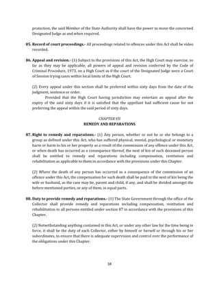 protection, the said Member of the State Authority shall have the power to move the concerned
Designated Judge as and when required.
85. Record of court proceedings.- All proceedings related to offences under this Act shall be video
recorded.
86. Appeal and revision.- (1) Subject to the provisions of this Act, the High Court may exercise, so
far as they may be applicable, all powers of appeal and revision conferred by the Code of
Criminal Procedure, 1973, on a High Court as if the court of the Designated Judge were a Court
of Session trying cases within local limits of the High Court.
(2) Every appeal under this section shall be preferred within sixty days from the date of the
judgment, sentence or order.
Provided that the High Court having jurisdiction may entertain an appeal after the
expiry of the said sixty days if it is satisfied that the appellant had sufficient cause for not
preferring the appeal within the said period of sixty days.
CHAPTER VII
REMEDY AND REPARATIONS
87. Right to remedy and reparations.- (1) Any person, whether or not he or she belongs to a
group as defined under this Act, who has suffered physical, mental, psychological or monetary
harm or harm to his or her property as a result of the commission of any offence under this Act,
or when death has occurred as a consequence thereof, the next of kin of such deceased person
shall be entitled to remedy and reparations including compensation, restitution and
rehabilitation as applicable to them in accordance with the provisions under this Chapter.
(2) Where the death of any person has occurred as a consequence of the commission of an
offence under this Act, the compensation for such death shall be paid to the next of kin being the
wife or husband, as the case may be, parent and child, if any, and shall be divided amongst the
before-mentioned parties, or any of them, in equal parts.
88. Duty to provide remedy and reparations.- (1) The State Government through the office of the
Collector shall provide remedy and reparations including compensation, restitution and
rehabilitation to all persons entitled under section 87 in accordance with the provisions of this
Chapter.
(2) Notwithstanding anything contained in this Act, or under any other law for the time being in
force, it shall be the duty of each Collector, either by himself or herself or through his or her
subordinates, to ensure that there is adequate supervision and control over the performance of
the obligations under this Chapter.

34

 