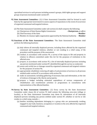 specialized services to such persons including women’s groups, child rights groups and support
groups of persons mentioned under section 87.
92. State Assessment Committee.- (1) A State Assessment Committee shall be formed in each
State by the appropriate Government to assess aspects of reparations in the event of occurrence
of organized communal and targeted violence.
(2) The State Assessment Committee under sub-section (1) shall comprise the following:
(a) Chairperson of State Human Rights Commission
- Chairperson, ex-officio
(b) Chief Secretary of the State
- Member
(c) Member of a human rights organisation approved by the National Authority - Member
93. Functions of the State Assessment Committee.- The State Assessment Committee shall
perform the following functions:
(a) duly inform all internally displaced persons, including those affected by the organised
communal and targeted violence, whether or not residing in a relief camp, of the
procedure and the purpose of the assessment;
(b) conduct, in accordance with section 94, a survey of the injury to life and property in
relation to offences committed under this Act for the purposes of restitution in the
affected area;
(c) prepare, in accordance with section 95, a list of internally displaced persons including
any person mentioned under section 87, identified through the survey so conducted;
(d) assess and certify loss or damage caused by organised communal and targeted violence
for the purposes of section 96;
(e) appropriately rehabilitate restoring all rights of and provision of services to all persons
entitled under section 87 in accordance with section 96;
(f) make an assessment, including gathering of necessary data and information, at the site
of violence of damage to life, liberty and property;
(g) prepare a budget including estimated expenditure of various components of
rehabilitation and resettlement activities or programmes in consultation with
representatives of the affected families.
94. Survey by State Assessment Committee.- (1) Every survey by the State Assessment
Committee under clause (b) of section 93 shall contain the following area-wise (village or
locality), as the State Assessment Committee may deem fit, information of all internally
displaced persons including any person entitled under section 87, whether or not he or she
resides in a relief camp, namely:—
(a) families including dependants belonging to a group who are permanently residing,
engaged in any trade, business, occupation or vocation in the area affected by organised
communal and targeted violence;

37

 