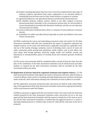 (b) families including dependants that have lost or have been displaced from their place of
ordinary residence, agricultural land, estate, employment or are alienated wholly or
substantially from the main source of their trade, business, occupation or vocation;
(c) agricultural labourers, non-agricultural labourers, professionals, businessmen etc;
(d) the disabled, destitute, orphans, widows, elderly or any other category of persons
deemed particularly vulnerable in the circumstances because they are not provided or
cannot immediately be provided with alternative livelihood, and who are not otherwise
covered as part of a family;
(e) means of alternative livelihood where there is a situation of social, political or economic
boycott;
(f) possibilities of conflict and effect thereof especially on youth and children in the event
of their translocation;
(2) While conducting the survey and undertaking assessment under sub-section (1), the State
Assessment Committee shall take into consideration the impact of organized communal and
targeted violence on the assets and infrastructure, applicable municipal tax, applicable circle
rate tax of the locality, drainage, sanitation, sources of drinking water, sources of water, for
cattle, community ponds, grazing land, plantations, public utilities, such as post offices, fair
price shops, food storage godowns, electricity supply, health care facilities, schools and
educational or training facilities, places of worship, burial and cremation grounds, livelihood
options.
(3) The survey and assessment shall be completed within a period of forty-five days from the
date of the constitution of the State Assessment Committee and all infrastructural and other
facilities as required by the State Assessment Committee shall be provided by the State
Government without any delay.
95. Registration of persons injured by organised communal and targeted violence.- (1) The
State Assessment Committee shall register the names of all persons who have suffered injury as
a result of offences under section 9, including internally displaced persons and those mentioned
under section 87, when information relating to the commission of such an offence is recorded.
(2) The registration of persons mentioned under sub-section (1) shall be made within fifteen
days of the appointment of the State Assessment Committee and issued an appropriate identitycard to avail measures under this Chapter.
(3) Where any person is aggrieved by the non-inclusion of his or her name in the list of persons
entitled prepared by the State Assessment Committee under sub-section (1), he or she may
approach the State Assessment Committee with the request to include his or her name in such a
list and the State Assessment Committee, if satisfied that the aggrieved person is a victim or
internally displaced person or entitled under section 87, shall add the said name to the list so
prepared.

38

 