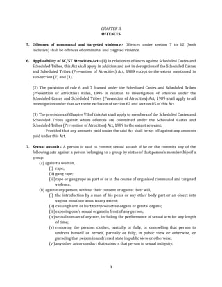 CHAPTER II
OFFENCES
5. Offences of communal and targeted violence.- Offences under section 7 to 12 (both
inclusive) shall be offences of communal and targeted violence.
6. Applicability of SC/ST Atrocities Act.- (1) In relation to offences against Scheduled Castes and
Scheduled Tribes, this Act shall apply in addition and not in derogation of the Scheduled Castes
and Scheduled Tribes (Prevention of Atrocities) Act, 1989 except to the extent mentioned in
sub-section (2) and (3).
(2) The provision of rule 6 and 7 framed under the Scheduled Castes and Scheduled Tribes
(Prevention of Atrocities) Rules, 1995 in relation to investigation of offences under the
Scheduled Castes and Scheduled Tribes (Prevention of Atrocities) Act, 1989 shall apply to all
investigation under that Act to the exclusion of section 62 and section 85 of this Act.
(3) The provisions of Chapter VII of this Act shall apply to members of the Scheduled Castes and
Scheduled Tribes against whom offences are committed under the Scheduled Castes and
Scheduled Tribes (Prevention of Atrocities) Act, 1989 to the extent relevant.
Provided that any amounts paid under the said Act shall be set off against any amounts
paid under this Act.
7. Sexual assault.- A person is said to commit sexual assault if he or she commits any of the
following acts against a person belonging to a group by virtue of that person’s membership of a
group:
(a) against a woman,
(i) rape;
(ii) gang rape;
(iii) rape or gang rape as part of or in the course of organised communal and targeted
violence.
(b) against any person, without their consent or against their will,
(i) the introduction by a man of his penis or any other body part or an object into
vagina, mouth or anus, to any extent;
(ii) causing harm or hurt to reproductive organs or genital organs;
(iii) exposing one’s sexual organs in front of any person;
(iv) sexual contact of any sort, including the performance of sexual acts for any length
of time;
(v) removing the persons clothes, partially or fully, or compelling that person to
undress himself or herself, partially or fully, in public view or otherwise, or
parading that person in undressed state in public view or otherwise;
(vi) any other act or conduct that subjects that person to sexual indignity.

3

 