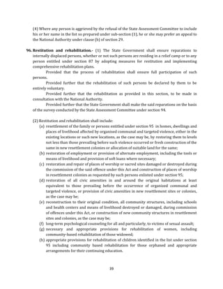(4) Where any person is aggrieved by the refusal of the State Assessment Committee to include
his or her name in the list so prepared under sub-section (1), he or she may prefer an appeal to
the National Authority under clause (b) of section 29.
96. Restitution and rehabilitation.- (1) The State Government shall ensure reparations to
internally displaced persons, whether or not such persons are residing in a relief camp or to any
person entitled under section 87 by adopting measures for restitution and implementing
comprehensive rehabilitation plans.
Provided that the process of rehabilitation shall ensure full participation of such
persons.
Provided further that the rehabilitation of such persons be declared by them to be
entirely voluntary.
Provided further that the rehabilitation as provided in this section, to be made in
consultation with the National Authority.
Provided further that the State Government shall make the said reparations on the basis
of the survey conducted by the State Assessment Committee under section 94.
(2) Restitution and rehabilitation shall include:
(a) resettlement of the family or persons entitled under section 95 in homes, dwellings and
places of livelihood affected by organised communal and targeted violence, either in the
existing locations or such new locations, as the case may be, by restoring them to levels
not less than those prevailing before such violence occurred or fresh construction of the
same in new resettlement colonies or allocation of suitable land for the same;
(b) restoration of employment or provision of alternate employment, including the tools or
means of livelihood and provision of soft loans where necessary;
(c) restoration and repair of places of worship or sacred sites damaged or destroyed during
the commission of the said offence under this Act and construction of places of worship
in resettlement colonies as requested by such persons enlisted under section 95;
(d) restoration of all civic amenities in and around the original habitations at least
equivalent to those prevailing before the occurrence of organized communal and
targeted violence, or provision of civic amenities in new resettlement sites or colonies,
as the case may be;
(e) reconstruction to their original condition, all community structures, including schools
and health centers and means of livelihood destroyed or damaged, during commission
of offences under this Act, or construction of new community structures in resettlement
sites and colonies, as the case may be;
(f) long-term psychological counseling for all and particularly, to victims of sexual assault;
(g) necessary and appropriate provisions for rehabilitation of women, including
community-based rehabilitation of those widowed;
(h) appropriate provisions for rehabilitation of children identified in the list under section
95 including community based rehabilitation for those orphaned and appropriate
arrangements for their continuing education.

39

 