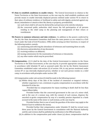 97. Duty to establish conditions to enable return.- The Central Government in relation to the
Union Territories or the State Government, as the case may be, shall establish conditions and
provide means to enable internally displaced persons enlisted under section 95 to return to
their place of ordinary residence or livelihood in safety and with dignity, protected against any
threat, intimidation or attack to their life, liberty or property, provided that;
(a) such return shall in all cases be declared by such persons to be entirely voluntary;
(b) the concerned public authorities shall ensure the full participation of all persons
residing in the relief camp in the planning and management of their return or
resettlement.
98. Powers to summon witnesses and take evidence.- In addition to the powers conferred by
the Act, the State Assessment Committee shall have the same powers as are vested in a Civil
Court under the Code of Civil Procedure, 1908, while carrying out their functions, in respect of
the following matters, namely(a) summoning and enforcing the attendance of witnesses and examining them on oath;
(b) discovery and production of any document;
(c) receiving evidence on affidavits;
(d) issuing commissions for the examination of witnesses or documents;
(e) any other matter which may be prescribed.
99. Compensation.- (1) It shall be the duty of the Central Government in relation to the Union
Territories or the State Government, as the case may be, to provide appropriate compensation
in accordance with Schedule IV and as assessed under this Act by the District Assessment
Committee established under sub-section (1) of section 104, to any person mentioned under
section 87 or any internally displaced person, whether or not such person resides in a relief
camp, in accordance with principles under section 100.
(2) Compensation under sub-section (1) shall be made in the following manner:
(a) Within thirty days of the date of the incident of communal or targeted violence,
whether organised or not, a minimum ex-gratia compensation in accordance with the
Schedule IV of this Act.
Provided that no compensation for injury resulting in death shall be less than
rupees fifteen lakhs;
Provided further that the concerned government in the case of a minor shall,
and in the case of a woman may, with the consent of such woman, dispense the
awarded ex-gratia compensation by way of a monthly pension deposited in a bank
account in the name of the minor or such woman, as the case may be.
Provided further that in case of need, the guardian of the minor may apply to the
District Court to withdraw the money.
Provided further that compensation under Schedule IV shall be revised every
three years by the Central Government in consultation with the National Authority
and the said revision shall be published by notification in the Official Gazette;
(b) In addition to the compensation paid under clause (a) above, compensation shall be
40

 
