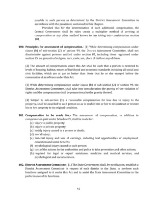 payable to such person as determined by the District Assessment Committee in
accordance with the provisions contained in this Chapter.
Provided that for the determination of such additional compensation, the
Central Government shall by rules create a multiplier method of arriving at
compensation or any other method known to law taking into consideration section
101.
100. Principles for assessment of compensation.- (1) While determining compensation under
clause (b) of sub-section (2) of section 99, the District Assessment Committee, shall not
discriminate against persons entitled under section 87, including those registered under
section 95, on grounds of religion, race, caste, sex, place of birth or any of them.
(2) The amount of compensation under this Act shall be such that a person is restored to
levels of housing, habitat, means of livelihood and economic standards including all social and
civic facilities, which are at par or better than those that he or she enjoyed before the
commission of an offence under this Act.
(3) While determining compensation under clause (b) of sub-section (2) of section 99, the
District Assessment Committee, shall take into consideration the gravity of the violation of
rights and the compensation shall be proportional to the gravity thereof.
(4) Subject to sub-section (3), a reasonable compensation for loss due to injury to the
property, shall be awarded to such person so as to enable him or her to reconstruct or restore
his or her property to its original condition.
101. Compensation to be made for.- The assessment of compensation, in addition to
compensation paid under Schedule IV, shall be made for:
(a) injury to public property;
(b) injury to private property;
(c) bodily injury caused to a person or death;
(d) moral injury;
(e) material injury and loss of earnings, including lost opportunities of employment,
education and social benefits;
(f) psychological injury caused to such person;
(g) cost of the actions by the authorities and police to take preventive and other actions;
(h) required for legal or expert assistance, medicine and medical services, and
psychological and social services.
102. District Assessment Committee.- (1) The State Government shall, by notification, establish a
District Assessment Committee in respect of each district in the State, to perform such
functions assigned to it under this Act and to assist the State Assessment Committee in the
performance of its functions.

41

 