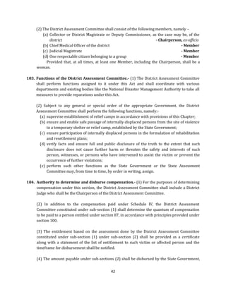 (2) The District Assessment Committee shall consist of the following members, namely –
(a) Collector or District Magistrate or Deputy Commissioner, as the case may be, of the
district
- Chairperson, ex-officio
(b) Chief Medical Officer of the district
- Member
(c) Judicial Magistrate
- Member
(d) One respectable citizen belonging to a group
- Member
Provided that, at all times, at least one Member, including the Chairperson, shall be a
woman.
103. Functions of the District Assessment Committee.- (1) The District Assessment Committee
shall perform functions assigned to it under this Act and shall coordinate with various
departments and existing bodies like the National Disaster Management Authority to take all
measures to provide reparations under this Act.
(2) Subject to any general or special order of the appropriate Government, the District
Assessment Committee shall perform the following functions, namely:(a) supervise establishment of relief camps in accordance with provisions of this Chapter;
(b) ensure and enable safe passage of internally displaced persons from the site of violence
to a temporary shelter or relief camp, established by the State Government;
(c) ensure participation of internally displaced persons in the formulation of rehabilitation
and resettlement plans;
(d) verify facts and ensure full and public disclosure of the truth to the extent that such
disclosure does not cause further harm or threaten the safety and interests of such
person, witnesses, or persons who have intervened to assist the victim or prevent the
occurrence of further violations;
(e) perform such other functions as the State Government or the State Assessment
Committee may, from time to time, by order in writing, assign.
104. Authority to determine and disburse compensation.- (1) For the purposes of determining
compensation under this section, the District Assessment Committee shall include a District
Judge who shall be the Chairperson of the District Assessment Committee.
(2) In addition to the compensation paid under Schedule IV, the District Assessment
Committee constituted under sub-section (1) shall determine the quantum of compensation
to be paid to a person entitled under section 87, in accordance with principles provided under
section 100.
(3) The entitlement based on the assessment done by the District Assessment Committee
constituted under sub-section (1) under sub-section (2) shall be provided as a certificate
along with a statement of the list of entitlement to such victim or affected person and the
timeframe for disbursement shall be notified.
(4) The amount payable under sub-sections (2) shall be disbursed by the State Government,
42

 