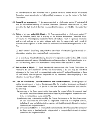 not later than fifteen days from the date of grant of certificate by the District Assessment
Committee unless an extended period is notified for reasons beyond the control of the State
Government.
105. Appeal from assessment.- (1) Any person entitled to relief under section 87 not satisfied
with the assessment made by the District Assessment Committee under section 104, may
appeal to the High Court of the State concerned in the manner provided by rules under the
Act.
106. Rights of persons under this Chapter.- (1) Any person entitled to relief under section 87
shall be informed orally and in writing by the District Assessment Committee about
procedures for obtaining compensation for harm suffered as a result of organised communal
and targeted violence or any other offence under this Act respectively, and extend all
assistance to such person to make his or her claim in accordance with the provisions of this
Act.
(2) There shall be counseling and protection of women and children against misuse and
intimidation resulting from receipts of cash compensation.
(3) In case of any default in the timely disbursal of compensation under section 104, persons
mentioned under sub-section (1) shall have the right to complain to the National Authority or
the State Authority, which shall monitor these complaints till final resolution of claims.
107. Subrogation of Rights.- (1) Upon payment of compensation, the Central Government in
relation to the Union Territories or the State Government, as the case may be, will stand
subrogated to the rights of all persons entitled under section 87 and shall be entitled to claim
the said amount from the persons responsible for the loss of life, liberty or property or any
other loss in accordance with law.
108. Claim on behalf of the Central Government and State Government.- For the purpose of
making an assessment of loss or damage caused by the organized communal and targeted
violence under sub-section (2) of section 94, the State Assessment Committee shall consider
the following:
(a) expenses of the Government, authorities under the control of the Government, local
authorities and institutions for expenses incurred in providing relief and rehabilitation
to the persons enlisted under section 95;
(b) administration expenses incurred by the Central Government or the State Government
or local authorities to cope with the organised communal and targeted violence,
including all local and administrative expenses attributable or related to such organised
communal and targeted violence;
(c) expenses related to loss of revenue to Government and authorities under the control of
the Government or local authorities arising out of, or connected with to such organised
communal and targeted violence;
43

 