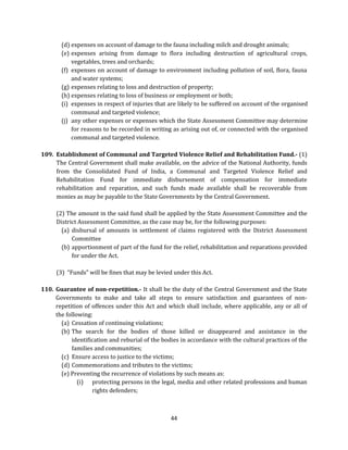 (d) expenses on account of damage to the fauna including milch and drought animals;
(e) expenses arising from damage to flora including destruction of agricultural crops,
vegetables, trees and orchards;
(f) expenses on account of damage to environment including pollution of soil, flora, fauna
and water systems;
(g) expenses relating to loss and destruction of property;
(h) expenses relating to loss of business or employment or both;
(i) expenses in respect of injuries that are likely to be suffered on account of the organised
communal and targeted violence;
(j) any other expenses or expenses which the State Assessment Committee may determine
for reasons to be recorded in writing as arising out of, or connected with the organised
communal and targeted violence.
109. Establishment of Communal and Targeted Violence Relief and Rehabilitation Fund.- (1)
The Central Government shall make available, on the advice of the National Authority, funds
from the Consolidated Fund of India, a Communal and Targeted Violence Relief and
Rehabilitation Fund for immediate disbursement of compensation for immediate
rehabilitation and reparation, and such funds made available shall be recoverable from
monies as may be payable to the State Governments by the Central Government.
(2) The amount in the said fund shall be applied by the State Assessment Committee and the
District Assessment Committee, as the case may be, for the following purposes:
(a) disbursal of amounts in settlement of claims registered with the District Assessment
Committee
(b) apportionment of part of the fund for the relief, rehabilitation and reparations provided
for under the Act.
(3) “Funds” will be fines that may be levied under this Act.
110. Guarantee of non-repetition.- It shall be the duty of the Central Government and the State
Governments to make and take all steps to ensure satisfaction and guarantees of nonrepetition of offences under this Act and which shall include, where applicable, any or all of
the following:
(a) Cessation of continuing violations;
(b) The search for the bodies of those killed or disappeared and assistance in the
identification and reburial of the bodies in accordance with the cultural practices of the
families and communities;
(c) Ensure access to justice to the victims;
(d) Commemorations and tributes to the victims;
(e) Preventing the recurrence of violations by such means as:
(i) protecting persons in the legal, media and other related professions and human
rights defenders;

44

 