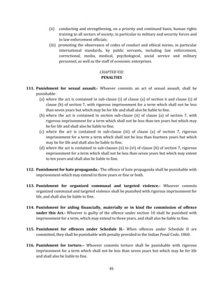(ii)

conducting and strengthening, on a priority and continued basis, human rights
training to all sectors of society, in particular to military and security forces and
to law enforcement officials;
(iii) promoting the observance of codes of conduct and ethical norms, in particular
international standards, by public servants, including law enforcement,
correctional, media, medical, psychological, social service and military
personnel, as well as the staff of economic enterprises.
CHAPTER VIII
PENALTIES
111. Punishment for sexual assault.- Whoever commits an act of sexual assault, shall be
punishable(a) where the act is contained in sub-clause (i) of clause (a) of section 6 and clause (i) of
clause (b) of section 7, with rigorous imprisonment for a term which shall not be less
than seven years but which may be for life and shall also be liable to fine.
(b) where the act is contained in section sub-clause (ii) of clause (a) of section 7, with
rigorous imprisonment for a term which shall not be less than ten years but which may
be for life and shall also be liable to fine.
(c) where the act is contained in sub-clause (iii) of clause (a) of section 7, rigorous
imprisonment for a term a term which shall not be less than fourteen years but which
may be for life and shall also be liable to fine.
(d) where the act is contained in sub-clauses (ii) to (vi) of clause (b) of section 7, rigorous
imprisonment for a term which shall not be less than seven years but which may extent
to ten years and shall also be liable to fine.
112. Punishment for hate propaganda.- The offence of hate propaganda shall be punishable with
imprisonment which may extend to three years or fine or both.
113. Punishment for organized communal and targeted violence.- Whoever commits
organized communal and targeted violence shall be punished with rigorous imprisonment for
life, and shall also be liable to fine.
114. Punishment for aiding financially, materially or in kind the commission of offence
under this Act.- Whoever is guilty of the offence under section 10 shall be punished with
imprisonment for a term, which may extend to three years, and shall also be liable to fine.
115. Punishment for offences under Schedule II.- When offences under Schedule II are
committed, they shall be punishable with penalty provided in the Indian Penal Code, 1860.
116. Punishment for torture.– Whoever commits torture shall be punishable with rigorous
imprisonment for a term which shall not be less than seven years but which may be for life
and shall also be liable to fine.
45

 