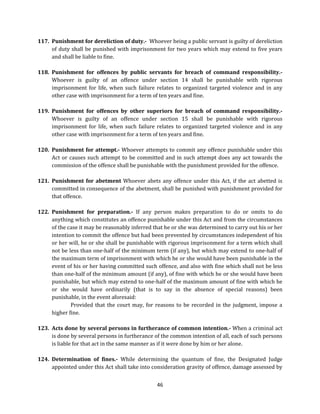 117. Punishment for dereliction of duty.- Whoever being a public servant is guilty of dereliction
of duty shall be punished with imprisonment for two years which may extend to five years
and shall be liable to fine.
118. Punishment for offences by public servants for breach of command responsibility.Whoever is guilty of an offence under section 14 shall be punishable with rigorous
imprisonment for life, when such failure relates to organized targeted violence and in any
other case with imprisonment for a term of ten years and fine.
119. Punishment for offences by other superiors for breach of command responsibility.Whoever is guilty of an offence under section 15 shall be punishable with rigorous
imprisonment for life, when such failure relates to organized targeted violence and in any
other case with imprisonment for a term of ten years and fine.
120. Punishment for attempt.- Whoever attempts to commit any offence punishable under this
Act or causes such attempt to be committed and in such attempt does any act towards the
commission of the offence shall be punishable with the punishment provided for the offence.
121. Punishment for abetment Whoever abets any offence under this Act, if the act abetted is
committed in consequence of the abetment, shall be punished with punishment provided for
that offence.
122. Punishment for preparation.- If any person makes preparation to do or omits to do
anything which constitutes an offence punishable under this Act and from the circumstances
of the case it may be reasonably inferred that he or she was determined to carry out his or her
intention to commit the offence but had been prevented by circumstances independent of his
or her will, he or she shall be punishable with rigorous imprisonment for a term which shall
not be less than one-half of the minimum term (if any), but which may extend to one-half of
the maximum term of imprisonment with which he or she would have been punishable in the
event of his or her having committed such offence, and also with fine which shall not be less
than one-half of the minimum amount (if any), of fine with which he or she would have been
punishable, but which may extend to one-half of the maximum amount of fine with which he
or she would have ordinarily (that is to say in the absence of special reasons) been
punishable, in the event aforesaid:
Provided that the court may, for reasons to be recorded in the judgment, impose a
higher fine.
123. Acts done by several persons in furtherance of common intention.- When a criminal act
is done by several persons in furtherance of the common intention of all, each of such persons
is liable for that act in the same manner as if it were done by him or her alone.
124. Determination of fines.- While determining the quantum of fine, the Designated Judge
appointed under this Act shall take into consideration gravity of offence, damage assessed by
46

 