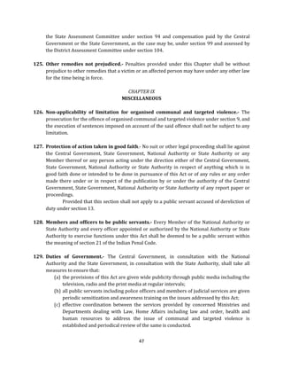 the State Assessment Committee under section 94 and compensation paid by the Central
Government or the State Government, as the case may be, under section 99 and assessed by
the District Assessment Committee under section 104.
125. Other remedies not prejudiced.- Penalties provided under this Chapter shall be without
prejudice to other remedies that a victim or an affected person may have under any other law
for the time being in force.
CHAPTER IX
MISCELLANEOUS
126. Non-applicability of limitation for organised communal and targeted violence.- The
prosecution for the offence of organised communal and targeted violence under section 9, and
the execution of sentences imposed on account of the said offence shall not be subject to any
limitation.
127. Protection of action taken in good faith.- No suit or other legal proceeding shall lie against
the Central Government, State Government, National Authority or State Authority or any
Member thereof or any person acting under the direction either of the Central Government,
State Government, National Authority or State Authority in respect of anything which is in
good faith done or intended to be done in pursuance of this Act or of any rules or any order
made there under or in respect of the publication by or under the authority of the Central
Government, State Government, National Authority or State Authority of any report paper or
proceedings.
Provided that this section shall not apply to a public servant accused of dereliction of
duty under section 13.
128. Members and officers to be public servants.- Every Member of the National Authority or
State Authority and every officer appointed or authorized by the National Authority or State
Authority to exercise functions under this Act shall be deemed to be a public servant within
the meaning of section 21 of the Indian Penal Code.
129. Duties of Government.- The Central Government, in consultation with the National
Authority and the State Government, in consultation with the State Authority, shall take all
measures to ensure that:
(a) the provisions of this Act are given wide publicity through public media including the
television, radio and the print media at regular intervals;
(b) all public servants including police officers and members of judicial services are given
periodic sensitization and awareness training on the issues addressed by this Act;
(c) effective coordination between the services provided by concerned Ministries and
Departments dealing with Law, Home Affairs including law and order, health and
human resources to address the issue of communal and targeted violence is
established and periodical review of the same is conducted.
47

 