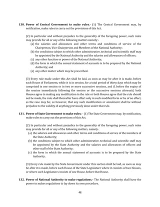 130. Power of Central Government to make rules.- (1) The Central Government may, by
notification, make rules to carry out the provisions of this Act.
(2) In particular and without prejudice to the generality of the foregoing power, such rules
may provide for all or any of the following matters namely:(a) the salaries and allowances and other terms and conditions of service of the
Chairperson, Vice-Chairperson and Members of the National Authority;
(b) the conditions subject to which other administrative, technical and scientific staff may
be appointed by the National Authority and the salaries and allowances of officers;
(c) any other function or power of the National Authority;
(d) the form in which the annual statement of accounts is to be prepared by the National
Authority; and
(e) any other matter which may be prescribed.
(3) Every rule made under this Act shall be laid, as soon as may be after it is made, before
each House of Parliament, while it is in session, for a total period of thirty days which may be
comprised in one session or in two or more successive sessions, and if, before the expiry of
the session immediately following the session or the successive sessions aforesaid, both
Houses agree in making any modification in the rule or both Houses agree that the rule should
not be made, the rule shall thereafter have effect only in such modified form or be of no effect,
as the case may be; so however, that any such modification or annulment shall be without
prejudice to the validity of anything previously done under that rule.
131. Power of State Government to make rules.- (1) The State Government may, by notification,
make rules to carry out the provisions of this Act.
(2) In particular and without prejudice to the generality of the foregoing power, such rules
may provide for all or any of the following matters, namely :
(a) the salaries and allowances and other terms and conditions of service of the members of
the State Authority;
(b) the conditions subject to which other administrative, technical and scientific staff may
be appointed by the State Authority and the salaries and allowances of officers and
other staff of the State Authority;
(c) the form in which the annual statement of accounts is to be prepared by the State
Authority.
(3) Every rule made by the State Government under this section shall be laid, as soon as may
be after it is made, before each House of the State Legislature where it consists of two Houses,
or where such Legislature consists of one House, before that House.
132. Power of National Authority to make regulations.- The National Authority shall have the
power to makes regulations to lay down its own procedure.
48

 