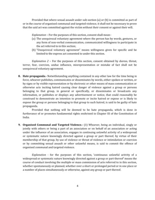 Provided that where sexual assault under sub-section (a) or (b) is committed as part of
or in the course of organised communal and targeted violence, it shall not be necessary to prove
that the said act was committed against the victim without their consent or against their will.
Explanation – For the purposes of this section, consent shall mean–
(a) The unequivocal voluntary agreement where the person has by words, gestures, or
any form of non-verbal communication, communicated willingness to participate in
the act referred to in this section;
(b) “Unequivocal voluntary agreement” means willingness given for specific and be
limited to the express act consented to under this section.
Explanation 2 – For the purposes of this section, consent obtained by duress, threat,
terror, fear, coercion, undue influence, misrepresentation or mistake of fact shall not be
unequivocal voluntary agreement.
8. Hate propaganda.- Notwithstanding anything contained in any other law for the time being in
force, whoever publishes, communicates or disseminates by words, either spoken or written, or
by signs or by visible representation or by electronic or other means of mass communication or
otherwise acts inciting hatred causing clear danger of violence against a group or persons
belonging to that group, in general or specifically, or disseminates or broadcasts any
information, or publishes or displays any advertisement or notice, that could reasonably be
construed to demonstrate an intention to promote or incite hatred or expose or is likely to
expose the group or persons belonging to that group to such hatred, is said to be guilty of hate
propaganda.
Provided that nothing will be deemed to be hate propaganda, which is done in
furtherance of or promotes fundamental rights enshrined in Chapter III of the Constitution of
India.
9. Organised Communal and Targeted Violence.- (1) Whoever, being an individual, singly or
jointly with others or being a part of an association or on behalf of an association or acting
under the influence of an association, engages in continuing unlawful activity of a widespread
or systematic nature knowingly directed against a group or part thereof, by virtue of their
membership of that group, by use of violence or threat of violence or intimidation or coercion
or by committing sexual assault or other unlawful means, is said to commit the offence of
organised communal and targeted violence.
Explanation - for the purposes of this section, ‘continuous unlawful activity of a
widespread or systematic nature knowingly directed against a group or part thereof’ means the
course of conduct involving the multiple or mass commission of acts referred to in this section,
whether spontaneously or planned, whether over a short or prolonged period or in one place or
a number of places simultaneously or otherwise, against any group or part thereof.

4

 