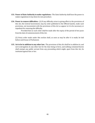 133. Power of State Authority to make regulations.- The State Authority shall have the power to
makes regulations to lay down its own procedure.
134. Power to remove difficulties.- (1) If any difficulty arises in giving effect to the provisions of
this Act, the Central Government, may by order published in the Official Gazette, make such
provisions, not inconsistent with the provisions of this Act as appear to it to be necessary or
expedient for removing the difficulty.
Provided that no such order shall be made after the expiry of the period of two years
from the date of commencement of this Act.
(2) Every order made under this section shall, as soon as may be after it is made, be laid
before each house of Parliament.
135. Act to be in addition to any other law.- The provisions of this Act shall be in addition to, and
not in derogation of, any other law for the time being in force, and nothing contained herein
shall exempt any public servant from any proceeding which might, apart from this Act, be
instituted against him or her.

49

 