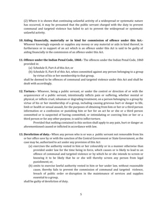 (2) Where it is shown that continuing unlawful activity of a widespread or systematic nature
has occurred, it may be presumed that the public servant charged with the duty to prevent
communal and targeted violence has failed to act to prevent the widespread or systematic
unlawful activity.
10. Aiding financially, materially or in kind for commission of offence under this Act.Whoever knowingly expends or supplies any money or any material or aids in kind thereof, in
furtherance or in support of an act which is an offence under this Act is said to be guilty of
aiding financially in the commission of an offence under this Act.
11. Offence under the Indian Penal Code, 1860.- The offences under the Indian Penal Code, 1860
provided in:
(a) Schedule II, Part A of this Act; or
(b) Schedule II, Part B of this Act, when committed against any person belonging to a group
by virtue of his or her membership to that group,
shall be deemed to be offences of communal and targeted violence under this Act and shall be
dealt with accordingly.
12. Torture.– Whoever, being a public servant, or under the control or direction of or with the
acquiescence of a public servant, intentionally inflicts pain or suffering, whether mental or
physical, or inflicts cruel, inhuman or degrading treatment, on a person belonging to a group by
virtue of his or her membership of a group, including causing grievous hurt or danger to life,
limb or health or sexual assault, for the purposes of obtaining from him or her or a third person
information or a confession or punishing him or her for an act he or she or a third person
committed or is suspected of having committed, or intimidating or coercing him or her or a
third person or for any other purpose, is said to inflict torture.
Provided that nothing contained in this section shall apply to any pain, hurt or danger as
aforementioned caused or inflicted in accordance with law.
13. Dereliction of duty.- When any person who is or was a public servant not removable from his
or her office save by or with the sanction of the Central Government or State Government, as the
case may be, authorized to act under any provision of this Act:
(a) exercises the authority vested in him or her colourably or in a manner otherwise than
provided under law for the time being in force, which causes or is likely to lead to an
offence of communal and targeted violence or by which he or she intends to screen or
knowing it to be likely that he or she will thereby screen any person from legal
punishment; or,
(b) omits to exercise lawful authority vested in him or her under law, without reasonable
cause, thereby fails to prevent the commission of communal and targeted violence,
breach of public order or disruption in the maintenance of services and supplies
essential to a group,
shall be guilty of dereliction of duty.

5

 