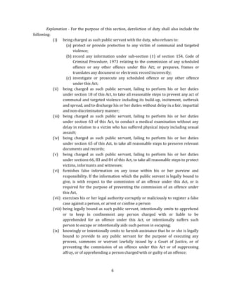 Explanation - For the purpose of this section, dereliction of duty shall also include the
following:
(i) being charged as such public servant with the duty, who refuses to:
(a) protect or provide protection to any victim of communal and targeted
violence;
(b) record any information under sub-section (1) of section 154, Code of
Criminal Procedure, 1973 relating to the commission of any scheduled
offence or any other offence under this Act; or prepares, frames or
translates any document or electronic record incorrectly;
(c) investigate or prosecute any scheduled offence or any other offence
under this Act;
(ii) being charged as such public servant, failing to perform his or her duties
under section 18 of this Act, to take all reasonable steps to prevent any act of
communal and targeted violence including its build-up, incitement, outbreak
and spread, and to discharge his or her duties without delay in a fair, impartial
and non-discriminatory manner;
(iii) being charged as such public servant, failing to perform his or her duties
under section 63 of this Act, to conduct a medical examination without any
delay in relation to a victim who has suffered physical injury including sexual
assault;
(iv) being charged as such public servant, failing to perform his or her duties
under section 65 of this Act, to take all reasonable steps to preserve relevant
documents and records;
(v) being charged as such public servant, failing to perform his or her duties
under sections 66, 83 and 84 of this Act, to take all reasonable steps to protect
victims, informants and witnesses;
(vi) furnishes false information on any issue within his or her purview and
responsibility. If the information which the public servant is legally bound to
give, is with respect to the commission of an offence under this Act, or is
required for the purpose of preventing the commission of an offence under
this Act,
(vii) exercises his or her legal authority corruptly or maliciously to register a false
case against a person, or arrest or confine a person
(viii) being legally bound as such public servant, intentionally omits to apprehend
or to keep in confinement any person charged with or liable to be
apprehended for an offence under this Act, or intentionally suffers such
person to escape or intentionally aids such person in escaping;
(ix) knowingly or intentionally omits to furnish assistance that he or she is legally
bound to provide to any public servant for the purpose of executing any
process, summons or warrant lawfully issued by a Court of Justice, or of
preventing the commission of an offence under this Act or of suppressing
affray, or of apprehending a person charged with or guilty of an offence;

6

 