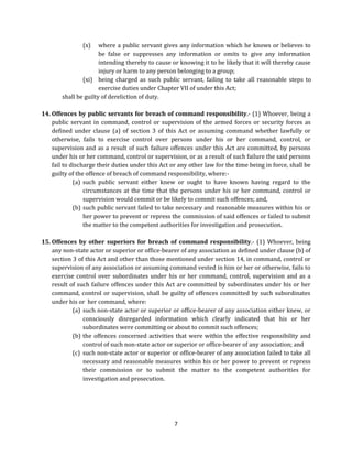 (x)

where a public servant gives any information which he knows or believes to
be false or suppresses any information or omits to give any information
intending thereby to cause or knowing it to be likely that it will thereby cause
injury or harm to any person belonging to a group;
(xi) being charged as such public servant, failing to take all reasonable steps to
exercise duties under Chapter VII of under this Act;
shall be guilty of dereliction of duty.
14. Offences by public servants for breach of command responsibility.- (1) Whoever, being a
public servant in command, control or supervision of the armed forces or security forces as
defined under clause (a) of section 3 of this Act or assuming command whether lawfully or
otherwise, fails to exercise control over persons under his or her command, control, or
supervision and as a result of such failure offences under this Act are committed, by persons
under his or her command, control or supervision, or as a result of such failure the said persons
fail to discharge their duties under this Act or any other law for the time being in force, shall be
guilty of the offence of breach of command responsibility, where:(a) such public servant either knew or ought to have known having regard to the
circumstances at the time that the persons under his or her command, control or
supervision would commit or be likely to commit such offences; and,
(b) such public servant failed to take necessary and reasonable measures within his or
her power to prevent or repress the commission of said offences or failed to submit
the matter to the competent authorities for investigation and prosecution.
15. Offences by other superiors for breach of command responsibility.- (1) Whoever, being
any non-state actor or superior or office-bearer of any association as defined under clause (b) of
section 3 of this Act and other than those mentioned under section 14, in command, control or
supervision of any association or assuming command vested in him or her or otherwise, fails to
exercise control over subordinates under his or her command, control, supervision and as a
result of such failure offences under this Act are committed by subordinates under his or her
command, control or supervision, shall be guilty of offences committed by such subordinates
under his or her command, where:
(a) such non-state actor or superior or office-bearer of any association either knew, or
consciously disregarded information which clearly indicated that his or her
subordinates were committing or about to commit such offences;
(b) the offences concerned activities that were within the effective responsibility and
control of such non-state actor or superior or office-bearer of any association; and
(c) such non-state actor or superior or office-bearer of any association failed to take all
necessary and reasonable measures within his or her power to prevent or repress
their commission or to submit the matter to the competent authorities for
investigation and prosecution.

7

 