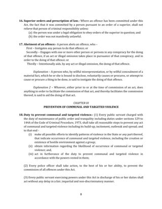 16. Superior orders and prescription of law.- Where an offence has been committed under this
Act, the fact that it was committed by a person pursuant to an order of a superior, shall not
relieve that person of criminal responsibility unless:
(a) the person was under a legal obligation to obey orders of the superior in question; and
(b) the order was not manifestly unlawful.
17. Abetment of an offence.- A person abets an offence, who –
First – Instigates any person to do that offence; or
Secondly – Engages with one or more other person or persons in any conspiracy for the doing
of that offence, if an act or illegal omission takes place in pursuance of that conspiracy, and in
order to the doing of that offence; or
Thirdly – Intentionally aids, by any act or illegal omission, the doing of that offence.
Explanation – A person who, by willful misrepresentation, or by willful concealment of a
material fact, which he or she is bound to disclose, voluntarily causes or procures, or attempt to
cause or procure a thing to be done, is said to instigate the doing of that offence.
Explanation 2 – Whoever, either prior to or at the time of commission of an act, does
anything in order to facilitate the commission of that act, and thereby facilitates the commission
thereof, is said to aid the doing of that act.
CHAPTER III
PREVENTION OF COMMUNAL AND TARGETED VIOLENCE
18. Duty to prevent communal and targeted violence.- (1) Every public servant charged with
the duty of maintenance of public order and tranquility including duties under sections 129 to
144A of the Code of Criminal Procedure, 1973, shall take all reasonable steps to prevent any act
of communal and targeted violence including its build-up, incitement, outbreak and spread; and
to that end (i) make all possible efforts to identify patterns of violence in the State or any part thereof,
that indicate occurrence of communal and targeted violence, including the creation or
existence of hostile environment against a group;
(ii) obtain information regarding the likelihood of occurrence of communal or targeted
violence; and,
(iii) act in furtherance of the duty to prevent communal and targeted violence in
accordance with the powers vested in them;
(2) Every police officer shall take action, to the best of his or her ability, to prevent the
commission of all offences under this Act.
(3) Every public servant exercising powers under this Act in discharge of his or her duties shall
act without any delay in a fair, impartial and non-discriminatory manner.

8

 