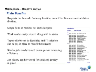 Maintenance – Reactive service
 Main Benefits
  Requests can be made from any location, even if the Team are unavailable at
  the time.

  Single point of request, not duplicate jobs

  Work can be easily viewed along with its status

  Types of jobs can be identified and IT solutions
  can be put in place to reduce the requests

  Similar jobs can be issued to one person increasing
  efficiency

  Job history can be viewed for solutions already
  in place
 
