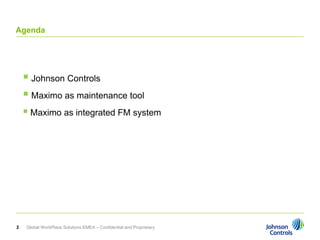 Agenda




     Johnson Controls
     Maximo as maintenance tool
     Maximo as integrated FM system




2   Global WorkPlace Solutions EMEA – Confidential and Proprietary
 