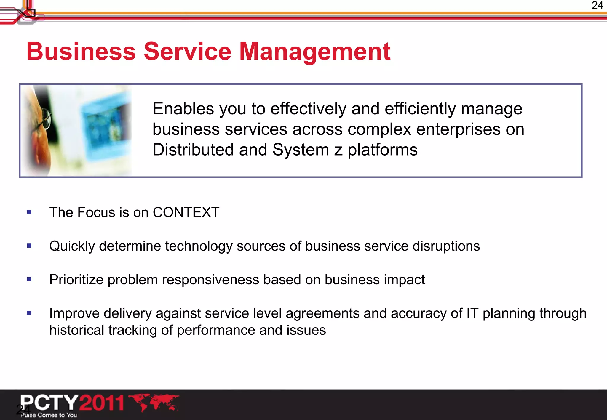 24



 Business Service Management

                     Enables you to effectively and efficiently manage
                     business services across complex enterprises on
                     Distributed and System z platforms


    The Focus is on CONTEXT

    Quickly determine technology sources of business service disruptions

    Prioritize problem responsiveness based on business impact

    Improve delivery against service level agreements and accuracy of IT planning through
     historical tracking of performance and issues




24
 