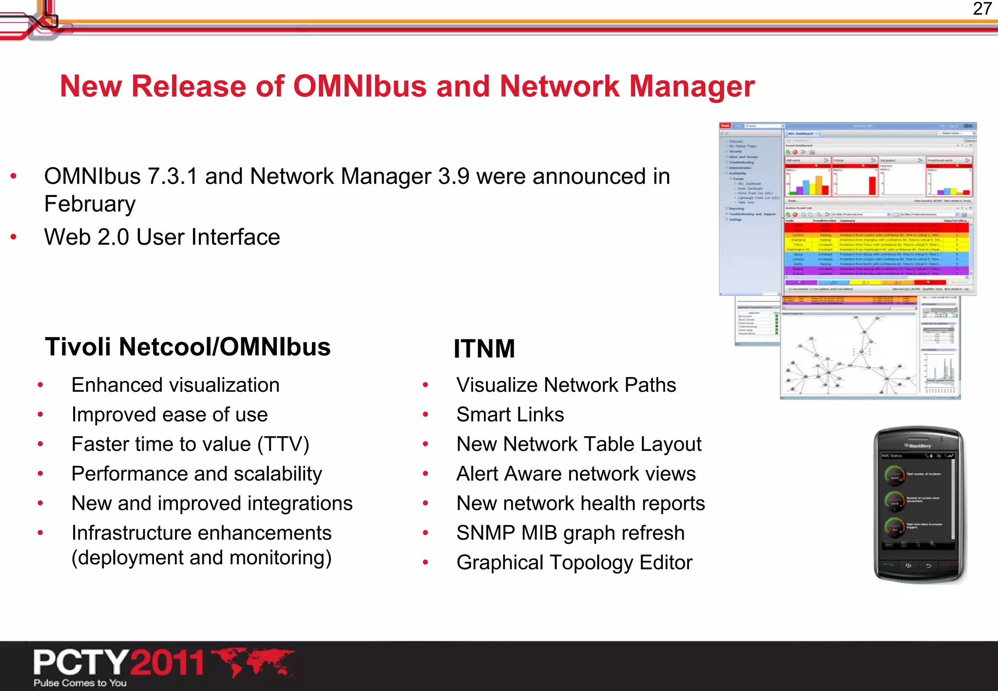 27



         New Release of OMNIbus and Network Manager

•       OMNIbus 7.3.1 and Network Manager 3.9 were announced in
        February
•       Web 2.0 User Interface



        Tivoli Netcool/OMNIbus                ITNM
    •     Enhanced visualization          •   Visualize Network Paths
    •     Improved ease of use            •   Smart Links
    •     Faster time to value (TTV)      •   New Network Table Layout
    •     Performance and scalability     •   Alert Aware network views
    •     New and improved integrations   •   New network health reports
    •     Infrastructure enhancements     •   SNMP MIB graph refresh
          (deployment and monitoring)     •   Graphical Topology Editor
 