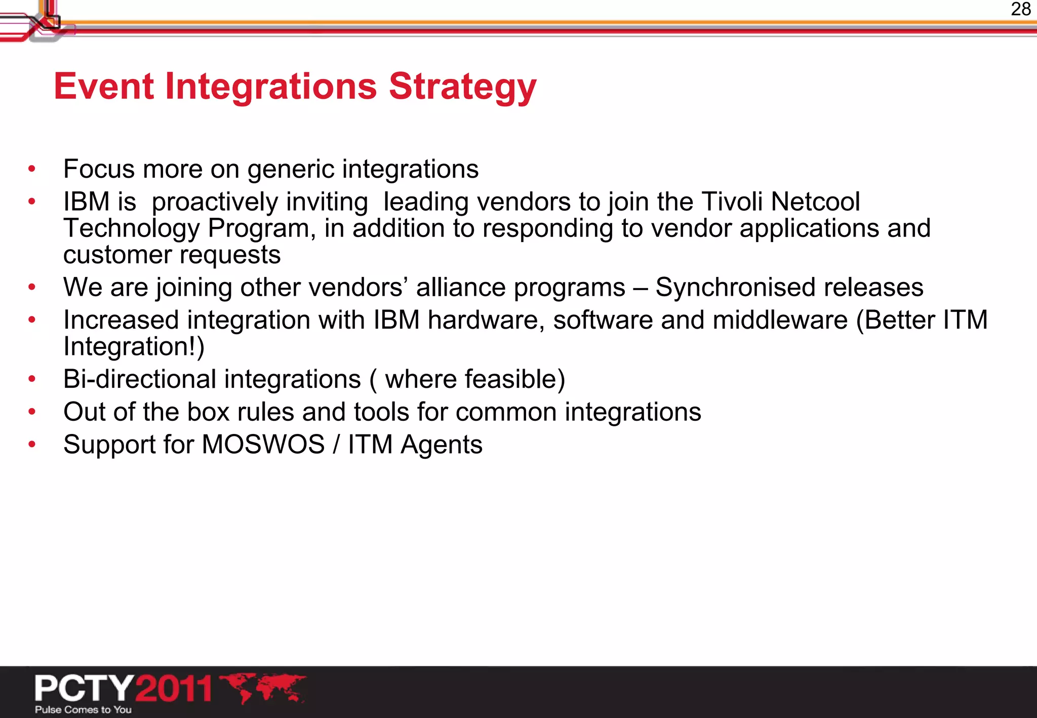 28



    Event Integrations Strategy

•   Focus more on generic integrations
•   IBM is proactively inviting leading vendors to join the Tivoli Netcool
    Technology Program, in addition to responding to vendor applications and
    customer requests
•   We are joining other vendors’ alliance programs – Synchronised releases
•   Increased integration with IBM hardware, software and middleware (Better ITM
    Integration!)
•   Bi-directional integrations ( where feasible)
•   Out of the box rules and tools for common integrations
•   Support for MOSWOS / ITM Agents
 