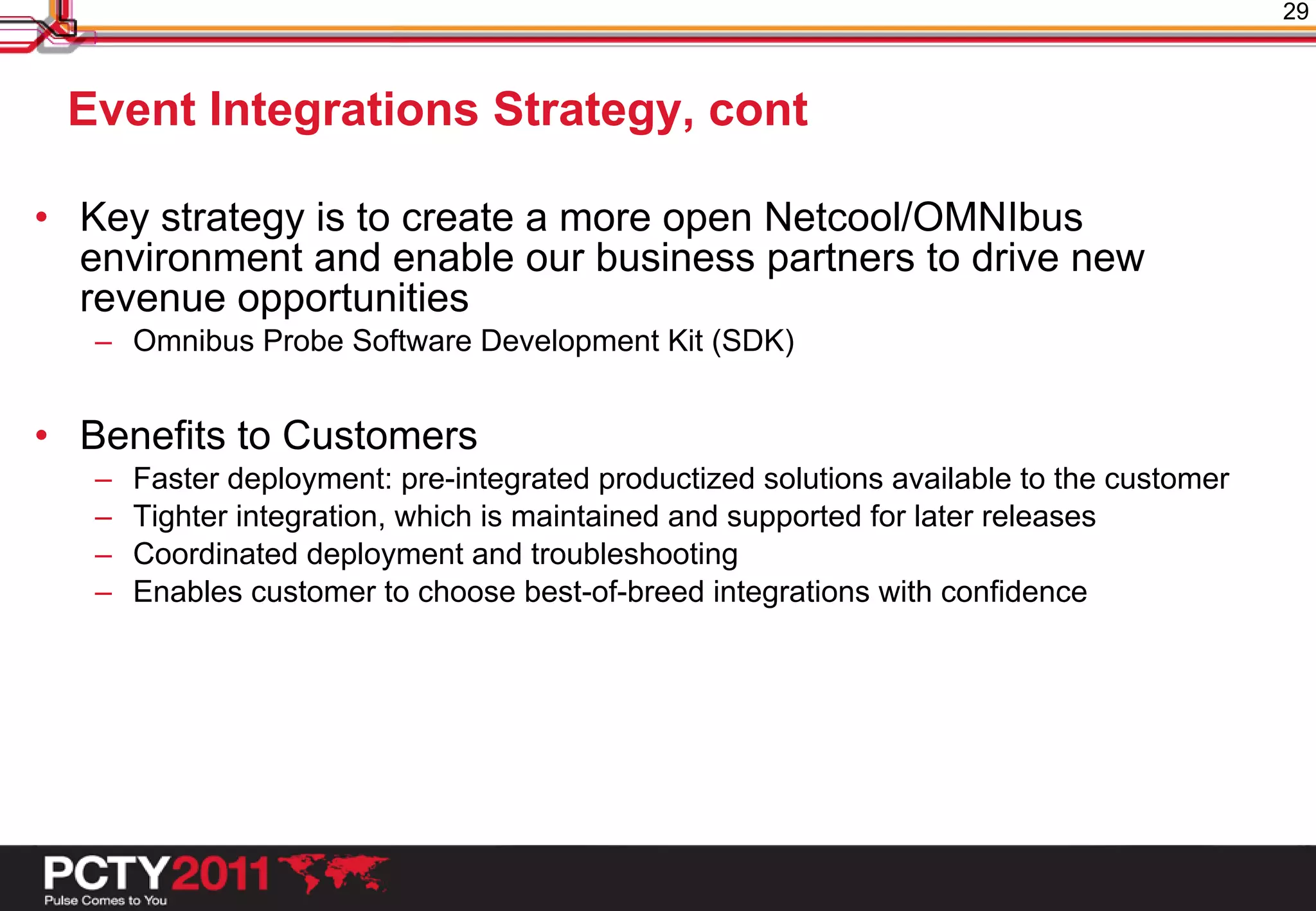 29



 Event Integrations Strategy, cont

• Key strategy is to create a more open Netcool/OMNIbus
  environment and enable our business partners to drive new
  revenue opportunities
   – Omnibus Probe Software Development Kit (SDK)


• Benefits to Customers
   –   Faster deployment: pre-integrated productized solutions available to the customer
   –   Tighter integration, which is maintained and supported for later releases
   –   Coordinated deployment and troubleshooting
   –   Enables customer to choose best-of-breed integrations with confidence
 