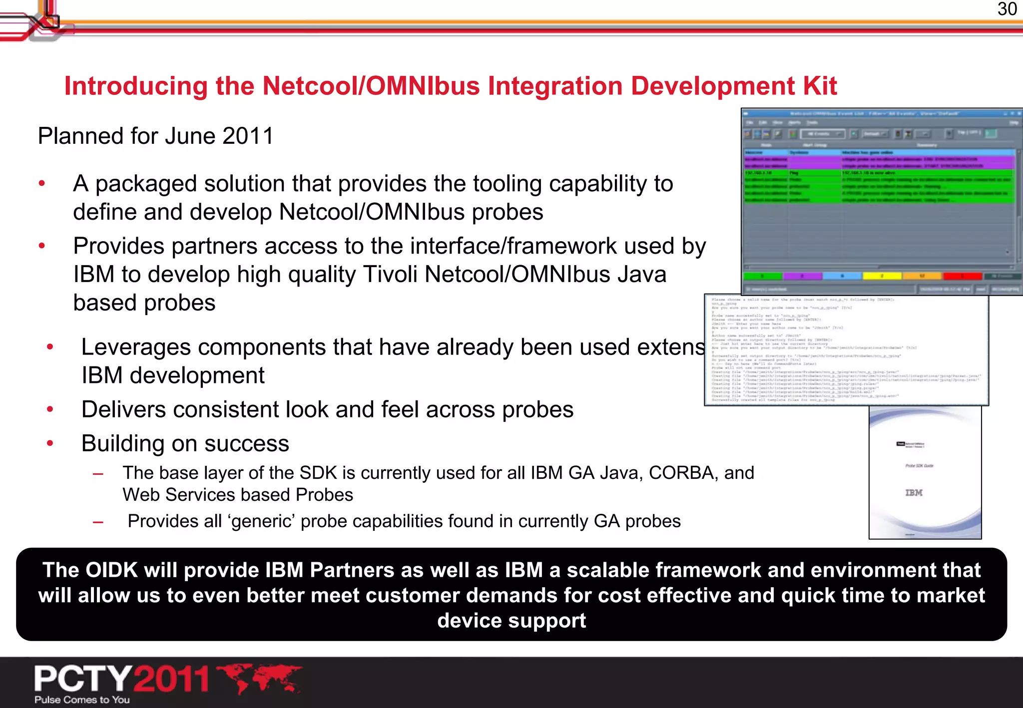 30



    Introducing the Netcool/OMNIbus Integration Development Kit
Planned for June 2011

•   A packaged solution that provides the tooling capability to
    define and develop Netcool/OMNIbus probes
•   Provides partners access to the interface/framework used by
    IBM to develop high quality Tivoli Netcool/OMNIbus Java
    based probes
•    Leverages components that have already been used extensively in
     IBM development
•    Delivers consistent look and feel across probes
•    Building on success
      –   The base layer of the SDK is currently used for all IBM GA Java, CORBA, and
          Web Services based Probes
      –   Provides all ‘generic’ probe capabilities found in currently GA probes

The OIDK will provide IBM Partners as well as IBM a scalable framework and environment that
will allow us to even better meet customer demands for cost effective and quick time to market
                                        device support
 