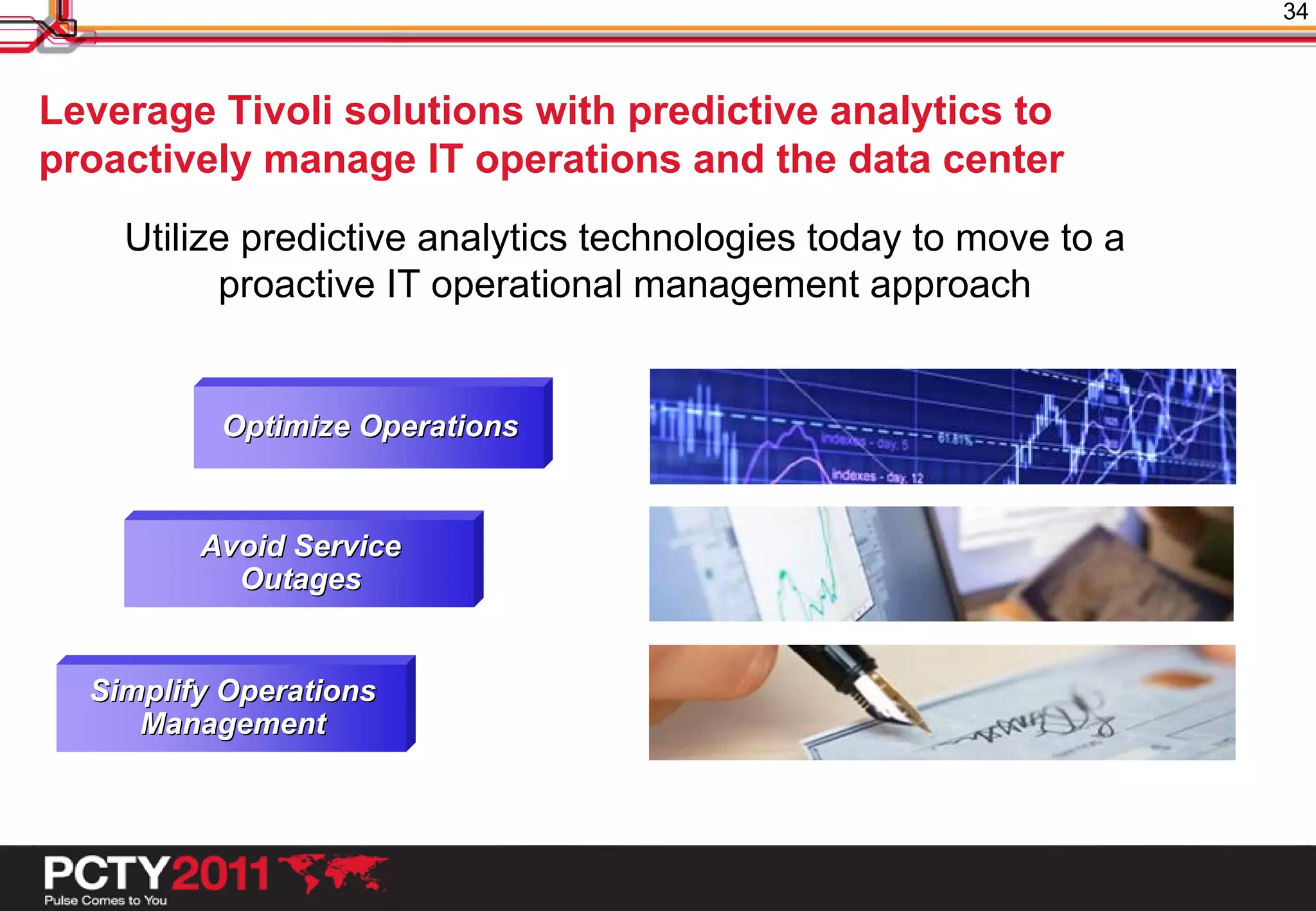 34



Leverage Tivoli solutions with predictive analytics to
proactively manage IT operations and the data center
    Utilize predictive analytics technologies today to move to a
          proactive IT operational management approach


          Optimize Operations


         Avoid Service
           Outages


  Simplify Operations
     Management
 