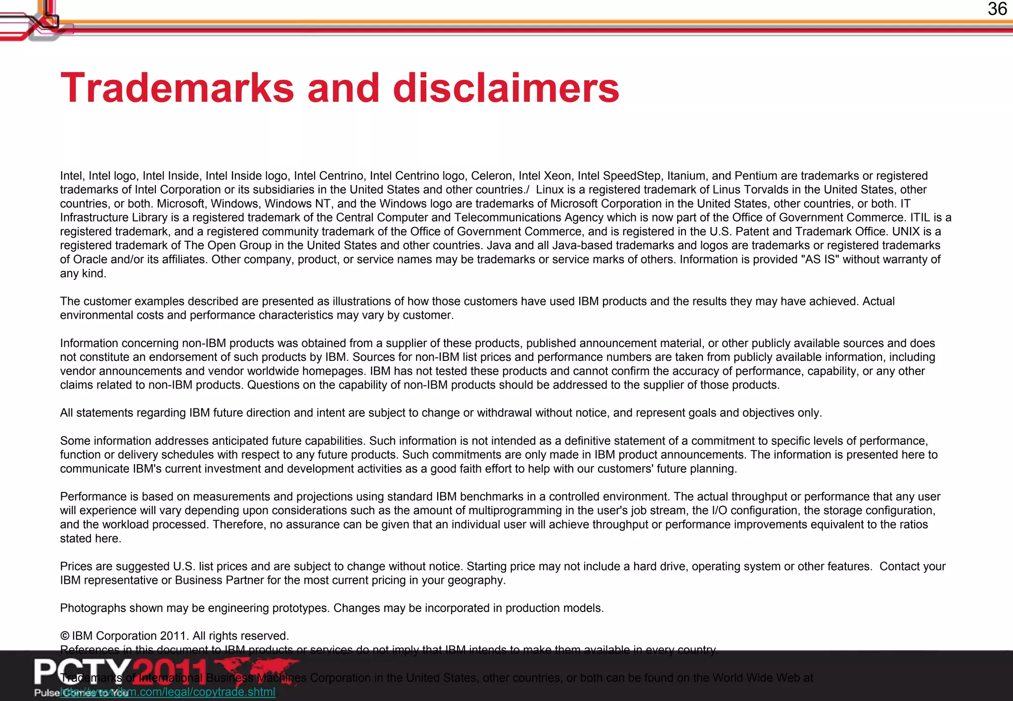 36



Trademarks and disclaimers
Intel, Intel logo, Intel Inside, Intel Inside logo, Intel Centrino, Intel Centrino logo, Celeron, Intel Xeon, Intel SpeedStep, Itanium, and Pentium are trademarks or registered
trademarks of Intel Corporation or its subsidiaries in the United States and other countries./ Linux is a registered trademark of Linus Torvalds in the United States, other
countries, or both. Microsoft, Windows, Windows NT, and the Windows logo are trademarks of Microsoft Corporation in the United States, other countries, or both. IT
Infrastructure Library is a registered trademark of the Central Computer and Telecommunications Agency which is now part of the Office of Government Commerce. ITIL is a
registered trademark, and a registered community trademark of the Office of Government Commerce, and is registered in the U.S. Patent and Trademark Office. UNIX is a
registered trademark of The Open Group in the United States and other countries. Java and all Java-based trademarks and logos are trademarks or registered trademarks
of Oracle and/or its affiliates. Other company, product, or service names may be trademarks or service marks of others. Information is provided "AS IS" without warranty of
any kind.

The customer examples described are presented as illustrations of how those customers have used IBM products and the results they may have achieved. Actual
environmental costs and performance characteristics may vary by customer.

Information concerning non-IBM products was obtained from a supplier of these products, published announcement material, or other publicly available sources and does
not constitute an endorsement of such products by IBM. Sources for non-IBM list prices and performance numbers are taken from publicly available information, including
vendor announcements and vendor worldwide homepages. IBM has not tested these products and cannot confirm the accuracy of performance, capability, or any other
claims related to non-IBM products. Questions on the capability of non-IBM products should be addressed to the supplier of those products.

All statements regarding IBM future direction and intent are subject to change or withdrawal without notice, and represent goals and objectives only.

Some information addresses anticipated future capabilities. Such information is not intended as a definitive statement of a commitment to specific levels of performance,
function or delivery schedules with respect to any future products. Such commitments are only made in IBM product announcements. The information is presented here to
communicate IBM's current investment and development activities as a good faith effort to help with our customers' future planning.

Performance is based on measurements and projections using standard IBM benchmarks in a controlled environment. The actual throughput or performance that any user
will experience will vary depending upon considerations such as the amount of multiprogramming in the user's job stream, the I/O configuration, the storage configuration,
and the workload processed. Therefore, no assurance can be given that an individual user will achieve throughput or performance improvements equivalent to the ratios
stated here.

Prices are suggested U.S. list prices and are subject to change without notice. Starting price may not include a hard drive, operating system or other features. Contact your
IBM representative or Business Partner for the most current pricing in your geography.

Photographs shown may be engineering prototypes. Changes may be incorporated in production models.

© IBM Corporation 2011. All rights reserved.
References in this document to IBM products or services do not imply that IBM intends to make them available in every country.

Trademarks of International Business Machines Corporation in the United States, other countries, or both can be found on the World Wide Web at
http://www.ibm.com/legal/copytrade.shtml.
 