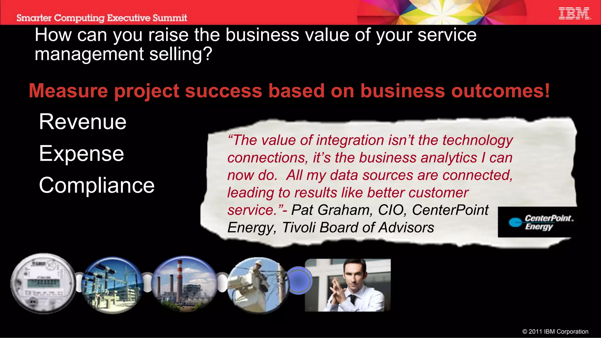 How can you raise the business value of your service
management selling?
Measure project success based on business outcomes!
Revenue
                      “The value of integration isn’t the technology
Expense               connections, it’s the business analytics I can
                      now do. All my data sources are connected,
Compliance            leading to results like better customer
                      service.”- Pat Graham, CIO, CenterPoint
                      Energy, Tivoli Board of Advisors




                                                                       © 2011 IBM Corporation
 