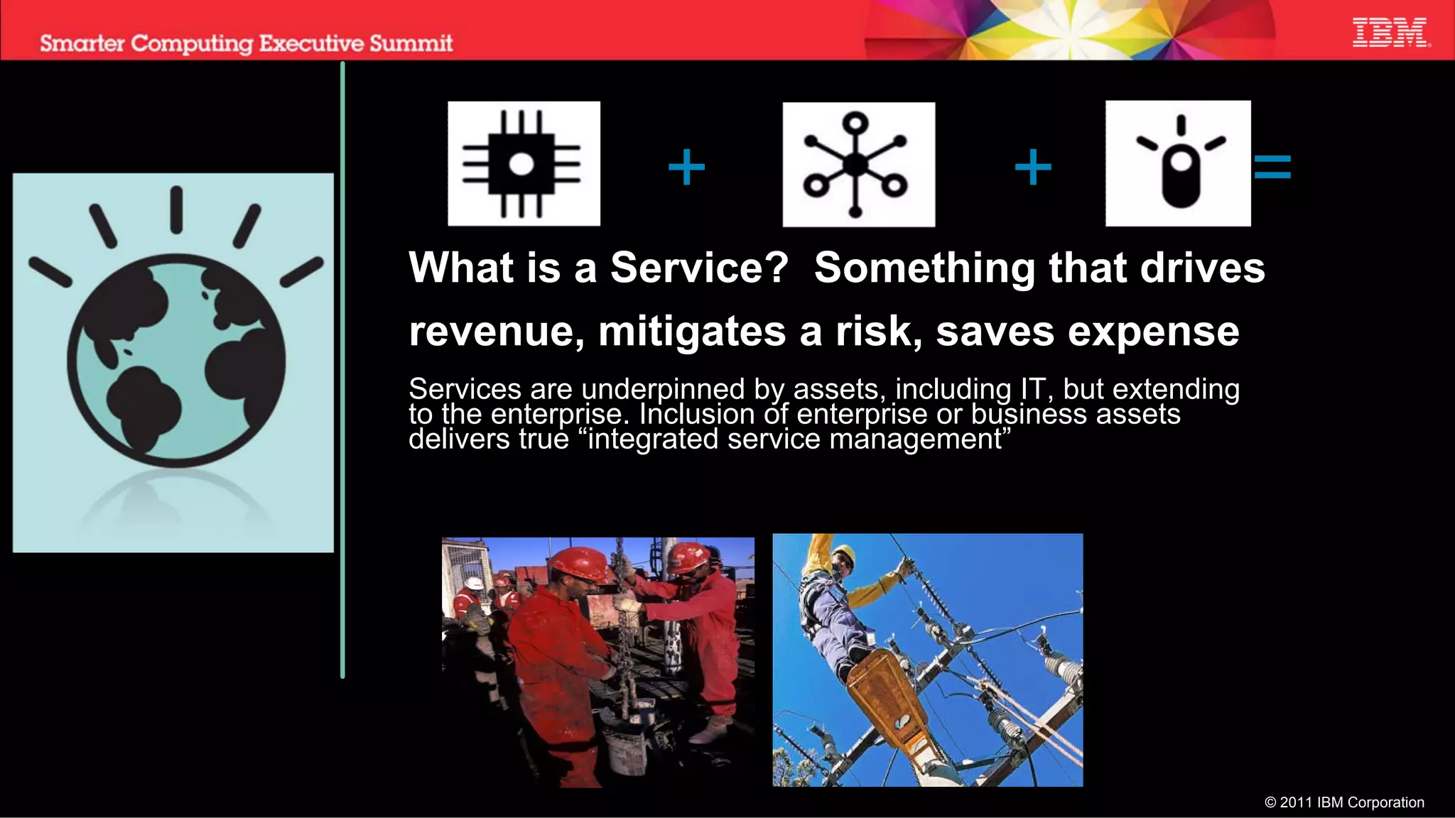 +                         +                    =
What is a Service? Something that drives
revenue, mitigates a risk, saves expense
Services are underpinned by assets, including IT, but extending
to the enterprise. Inclusion of enterprise or business assets
delivers true “integrated service management”




                                                                  © 2011 IBM Corporation
 