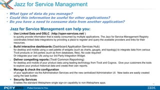 14
Jazz for Service Management
Jazz for Service Management can help you:
Use Linked Data and OSLC (http://open-services.net/ )
to quickly provide information that is easily consumed by multiple applications. The Jazz for Service Management Registry
coordinates linked data integrations by providing a place to register and query the available providers and links for their
resources.
Build interactive dashboards (Dashboard Application Services Hub)
for desktop and mobile using a vast palette of widgets (such as charts, gauges, and topology) to integrate data from various
Tivoli products or 3rd parties (such as from databases, files). No code required!
Or integrate your own UIs using our 3rd Party Integration Widget.
Deliver compelling reports (Tivoli Common Reportning)
for desktop and mobile of your product data using leading technology from Tivoli and Cognos. Give your customers the tools
to explore your product historical data and create their own reports.
Manage & check the configuration
of your application via the Administration Services and the new centralized Administration UI. New tasks are easily created
using the task builder.
 Security Services
Enables the standard Websphere single sign-on capability to non-Websphere apps.
• What type of data do you manage?
• Could this information be useful for other applications?
• Do you have a need to consume data from another application?
 