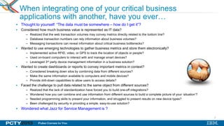 2
When integrating one of your critical business
applications with another, have you ever…
 Thought to yourself: “The data must be somewhere – how do I get it”?
 Considered how much business value is represented as IT data?
– Realized that the web transaction volumes may convey metrics directly related to the bottom line?
– Database transaction numbers can rely information about business volumes?
– Messaging transactions can reveal information about critical business bottlenecks?
 Wanted to use emerging technologies to gather business metrics and store them electronically?
– Implemented active RFID, video, or GPS to track the location of objects or people?
– Used on-board computers to interact with and manage smart devices?
– Leveraged 3rd party device management information in a business solution?
 Wanted to create dashboards or reports to convey important metrics in context?
– Considered breaking down silos by combining data from different sources?
– Make the same information available to computers and mobile devices?
– Provide drill-down capabilities to allow users to access details?
 Faced the challenge to pull data related to the same object from different sources?
– Realized that the lack of standardization have forced you to build one-off integrations?
– Wondered how you can combine and use information from different sources to build a complete picture of your „situation‟?
– Needed programming skills to present your information, and struggled to present results on new device types?
– Been challenged by security in providing a simple, easy-to-use solution?
 Wondered what Jazz for Service Management is ?
 