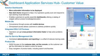 23
Dashboard Application Services Hub- Customer Value
Solution Dashboards
– More actionable information to be displayed
– New dark theme designed to help L1/L2 operators quickly scan and respond to
eye-catching visual elements
– Enables customers to quickly assemble dashboards utilizing a catalog of
widgets without product knowledge/education
Mobile UIs
– Convenience through access with mobile devices
– Omnipresent access allows customers to address problems quickly
Integrated OSLC UI Previews
– Operators can get cross-product information faster to help solve problems
faster
Jazz for Service Management UIs
– Centralized administration and reporting in a unified UI reduces training costs
Product UIs
– DASH focuses on the customer data, not the console, so the customer can
get the information he needs to solve his issues
– Easy navigation of product tasks, including search and favorites
 
