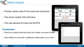 30
Mobile Support
 Provide mobile views for the same set of products
 This shows mobile UI for Omnibus
 This was demoed at Pulse and the BTA
Customers
 Feel this is exactly what they want from mobile, and want it ASAP
 Only addition is to provide 3 additional mobile tasks on an event
Omnibus
 