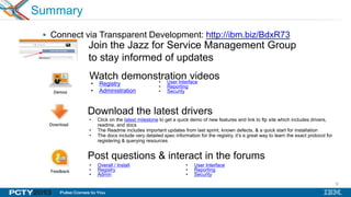 32
Summary
 Connect via Transparent Development: http://ibm.biz/BdxR73
Join the Jazz for Service Management Group
to stay informed of updates
Download the latest drivers
Post questions & interact in the forums
• Click on the latest milestone to get a quick demo of new features and link to ftp site which includes drivers,
readme, and docs
• The Readme includes important updates from last sprint, known defects, & a quick start for installation
• The docs include very detailed spec information for the registry, it‟s a great way to learn the exact protocol for
registering & querying resources
• Overall / Install
• Registry
• Admin
• User Interface
• Reporting
• Security
Watch demonstration videos
• Registry
• Administration
• User Interface
• Reporting
• Security
 