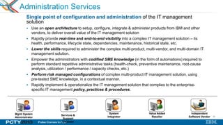 40
Administration Services
Single point of configuration and administration of the IT management
solution
 Use an open architecture to setup, configure, integrate & administer products from IBM and other
vendors, to deliver overall value of the IT management solution
 Rapidly provide real-time and end-to-end visibility into a complex IT management solution – its
health, performance, lifecycle state, dependencies, maintenance, historical state, etc.
 Lower the skills required to administer the complex multi-product, multi-vendor, and multi-domain IT
management solution.
 Empower the administrators with codified SME knowledge (in the form of automations) required to
perform standard repetitive administrative tasks (health-check, preventive maintenance, root-cause
analysis, utilization / performance / capacity checks, etc.)
 Perform risk managed configurations of complex multi-product IT management solution, using
pre-tested SME knowledge, in a contextual manner.
 Rapidly implement & operationalize the IT management solution that complies to the enterprise-
specific IT management policy, practices & procedures.
Mgmt System
Administrator
Services &
Support
Engineer
System
Integrator
Value Added
Reseller
Independent
Software Vendor
 