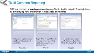 42
Tivoli Common Reporting
TCR is a common shared component across Tivoli. It adds value to Tivoli solutions
by simplifying how information is visualized and shared
Author View Share
Build custom reports using a
drag & drop integrated web-
based editor
Single UI for all report formats
means common scheduling,
distribution, security, and
administration
Send reports via e-mail, or
save for later use. Output in
HTML, PDF, Excel, XML, or CSV
 
