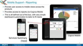 46
Mobile Support - Reporting
 Provide user access to mobile views across the
products
 Provides access to reports via Cognos Mobile
 This is all defined out of the box, with very simple
dashboard customization to tailor to fit needs
Services Summary
(TBSM)
Service Summary
Cognos Mobile
 