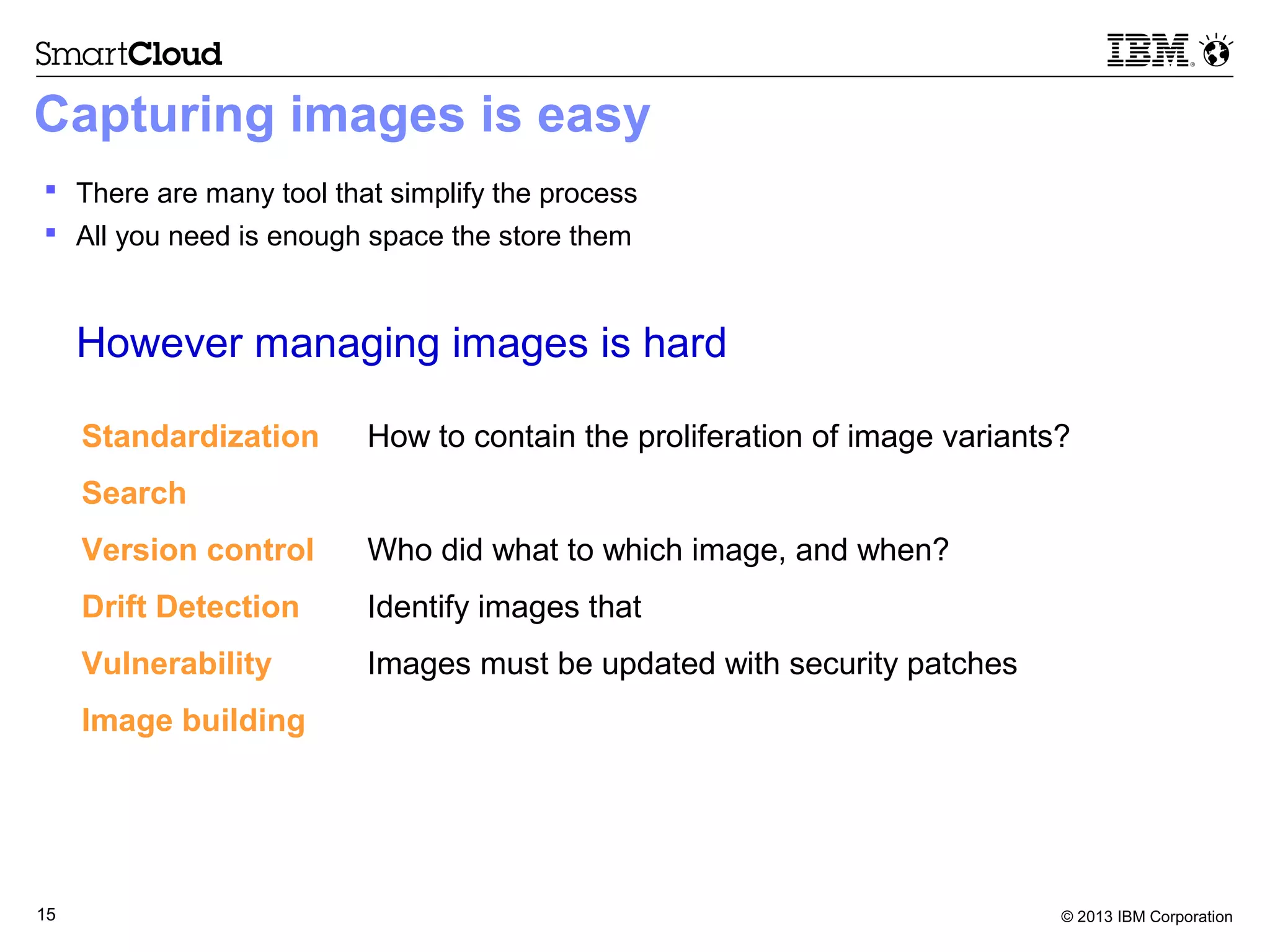 © 2013 IBM Corporation15
Capturing images is easy
 There are many tool that simplify the process
 All you need is enough space the store them
However managing images is hard
Standardization How to contain the proliferation of image variants?
Search How does one find a useful image?
Version control Who did what to which image, and when?
Drift Detection Identify images that diverge from initial configurations
Vulnerability Images must be updated with security patches
Image building Reduce manual labor to compose images
 