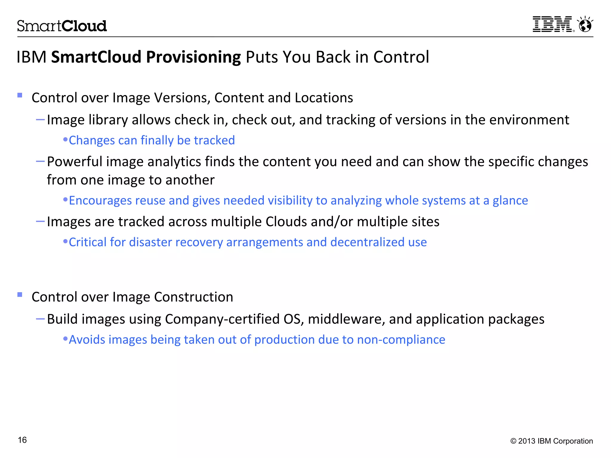 © 2013 IBM Corporation16
IBM SmartCloud Provisioning Puts You Back in Control
 Control over Image Versions, Content and Locations
–Image library allows check in, check out, and tracking of versions in the environment
•Changes can finally be tracked
–Powerful image analytics finds the content you need and can show the specific changes
from one image to another
•Encourages reuse and gives needed visibility to analyzing whole systems at a glance
–Images are tracked across multiple Clouds and/or multiple sites
•Critical for disaster recovery arrangements and decentralized use
 Control over Image Construction
–Build images using Company-certified OS, middleware, and application packages
•Avoids images being taken out of production due to non-compliance
 