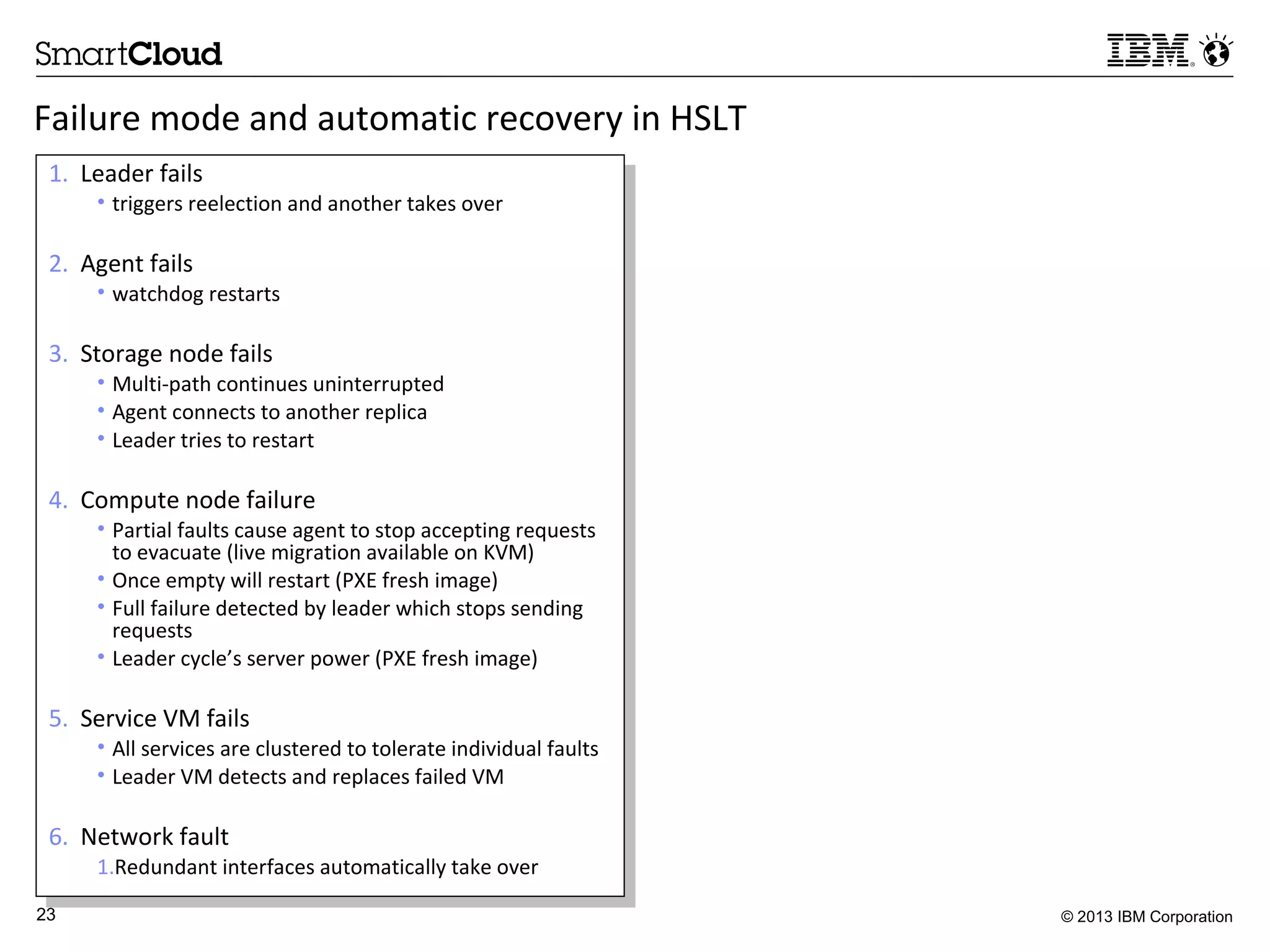 © 2013 IBM Corporation23
1. Leader fails
• triggers reelection and another takes over
2. Agent fails
• watchdog restarts
3. Storage node fails
• Multi-path continues uninterrupted
• Agent connects to another replica
• Leader tries to restart
4. Compute node failure
• Partial faults cause agent to stop accepting requests
to evacuate (live migration available on KVM)
• Once empty will restart (PXE fresh image)
• Full failure detected by leader which stops sending
requests
• Leader cycle’s server power (PXE fresh image)
5. Service VM fails
• All services are clustered to tolerate individual faults
• Leader VM detects and replaces failed VM
6. Network fault
1.Redundant interfaces automatically take over
1. Leader fails
• triggers reelection and another takes over
2. Agent fails
• watchdog restarts
3. Storage node fails
• Multi-path continues uninterrupted
• Agent connects to another replica
• Leader tries to restart
4. Compute node failure
• Partial faults cause agent to stop accepting requests
to evacuate (live migration available on KVM)
• Once empty will restart (PXE fresh image)
• Full failure detected by leader which stops sending
requests
• Leader cycle’s server power (PXE fresh image)
5. Service VM fails
• All services are clustered to tolerate individual faults
• Leader VM detects and replaces failed VM
6. Network fault
1.Redundant interfaces automatically take over
Failure mode and automatic recovery in HSLT
 