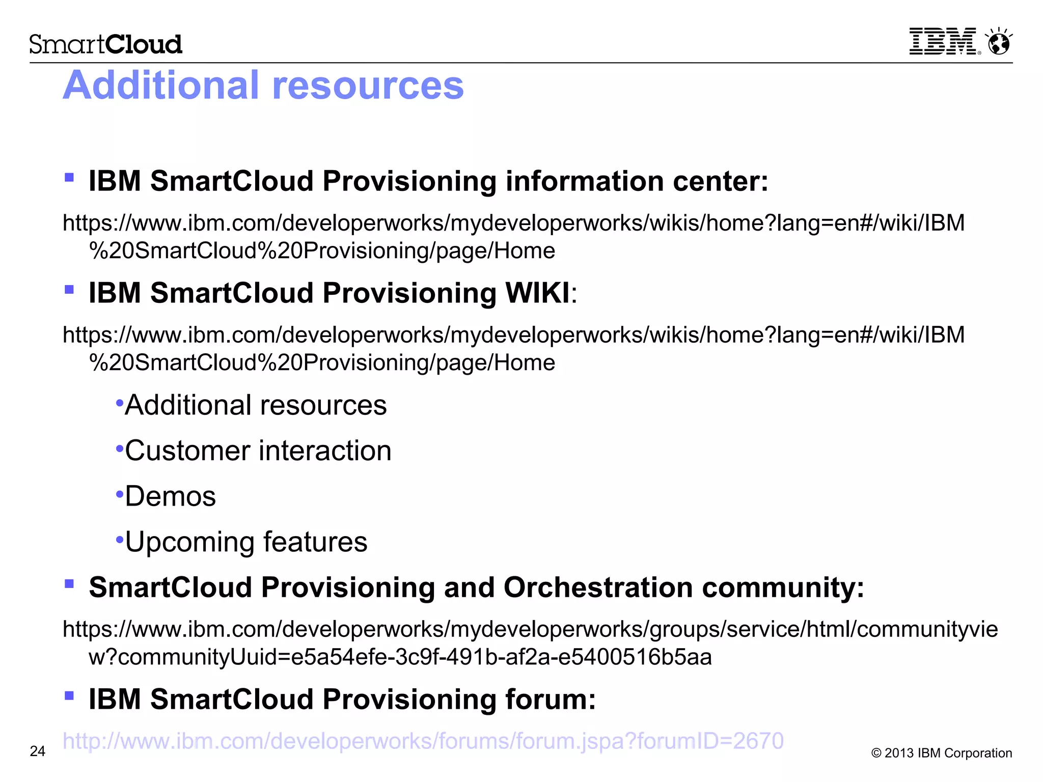 © 2013 IBM Corporation24
Additional resources
 IBM SmartCloud Provisioning information center:
https://www.ibm.com/developerworks/mydeveloperworks/wikis/home?lang=en#/wiki/IBM
%20SmartCloud%20Provisioning/page/Home
 IBM SmartCloud Provisioning WIKI:
https://www.ibm.com/developerworks/mydeveloperworks/wikis/home?lang=en#/wiki/IBM
%20SmartCloud%20Provisioning/page/Home
•Additional resources
•Customer interaction
•Demos
•Upcoming features
 SmartCloud Provisioning and Orchestration community:
https://www.ibm.com/developerworks/mydeveloperworks/groups/service/html/communityvie
w?communityUuid=e5a54efe-3c9f-491b-af2a-e5400516b5aa
 IBM SmartCloud Provisioning forum:
http://www.ibm.com/developerworks/forums/forum.jspa?forumID=2670
 