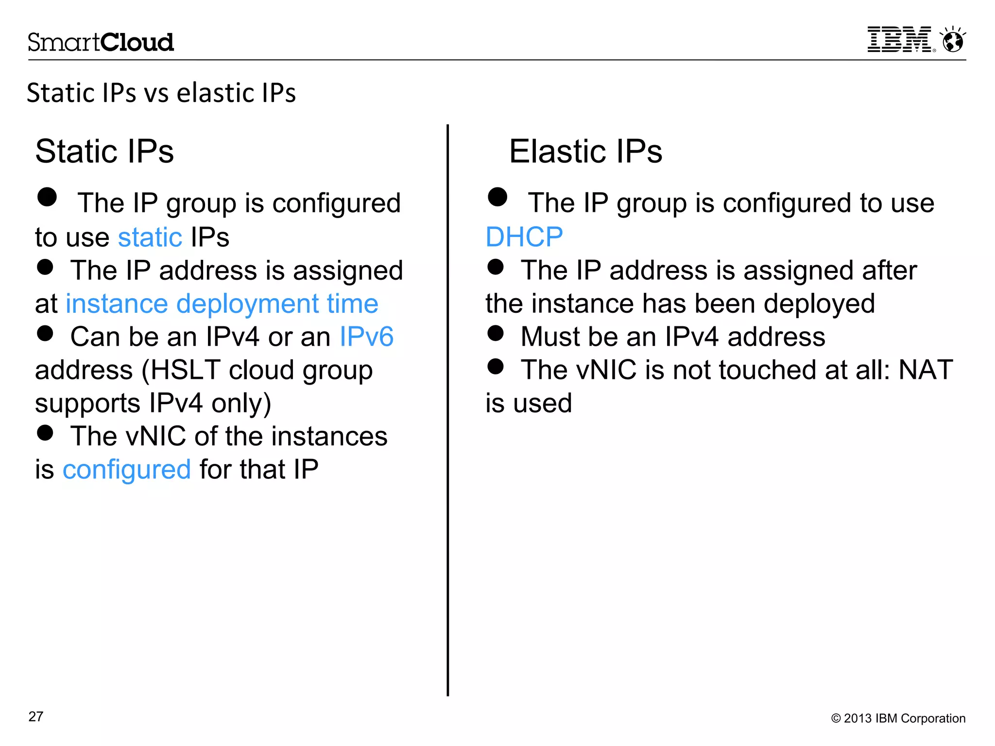© 2013 IBM Corporation27
Static IPs vs elastic IPs
Static IPs Elastic IPs
 The IP group is configured
to use static IPs
 The IP address is assigned
at instance deployment time
 Can be an IPv4 or an IPv6
address (HSLT cloud group
supports IPv4 only)
 The vNIC of the instances
is configured for that IP
 The IP group is configured to use
DHCP
 The IP address is assigned after
the instance has been deployed
 Must be an IPv4 address
 The vNIC is not touched at all: NAT
is used
 