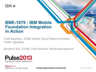 © 2012 IBM Corporation
BME-1079 : IBM Mobile
Foundation Integration
in Action
Todd Kaplinger, STSM, Mobile Cloud Platform Architect
Twitter: @todkap
Benjamin Kus, STSM, Chief Architect, Mobile Management
 